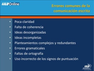 • Poca claridad
• Falta de coherencia
• Ideas desorganizadas
• Ideas incompletas
• Planteamientos complejos y redundantes
• Errores gramaticales
• Faltas de ortografía
• Uso incorrecto de los signos de puntuación
Errores comunes de la
comunicación escrita
 