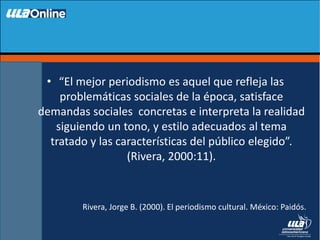 • “El mejor periodismo es aquel que refleja las
problemáticas sociales de la época, satisface
demandas sociales concretas e interpreta la realidad
siguiendo un tono, y estilo adecuados al tema
tratado y las características del público elegido”.
(Rivera, 2000:11).
Rivera, Jorge B. (2000). El periodismo cultural. México: Paidós.
 