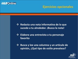  Redacta una nota informativa de lo que
sucede a tu alrededor. ¡Busca la nota!
 Elabora una entrevista a tu personaje
favorito
 Busca y lee una columna y un artículo de
opinión, ¿Qué tipo de estilo prevalece?
Ejercicios opcionales
 