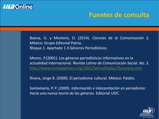 Baena, G. y Montero, O. (2014). Ciencias de la Comunicación 2.
México: Grupo Editorial Patria.
Bloque 1. Apartado 1.3 Géneros Periodísticos.
Moren, P.(2001). Los géneros periodísticos informativos en la
actualidad internacional. Revista Latina de Comunicación Social. No. 3.
http://www.revistalatinacs.org/2001/latina43julio/35moreno.htm
Rivera, Jorge B. (2000). El periodismo cultural. México: Paidós.
Santamaría, P. P. (2009). Información e interpretación en periodismo:
hacia una nueva teoría de los géneros. Editorial UOC.
Fuentes de consulta
 