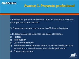 4. Redacta tus primeras reflexiones sobre los conceptos revisados
y la importancia de su estudio.
5. Fuentes de consulta con base en la APA. Revisa la página
6. El documento debe incluir los siguientes elementos:
a) Portada
b) Introducción
c) Cuadro comparativo:
d) Reflexiones o conclusiones, donde se vincule la relevancia de
los conceptos revisados en el ejercicio del periodismo.
e) Fuentes de consulta
Avance 1. Proyecto profesional
 