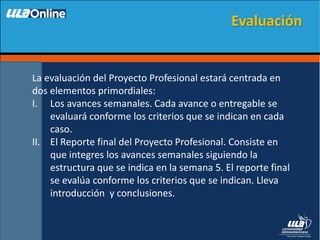 La evaluación del Proyecto Profesional estará centrada en
dos elementos primordiales:
I. Los avances semanales. Cada avance o entregable se
evaluará conforme los criterios que se indican en cada
caso.
II. El Reporte final del Proyecto Profesional. Consiste en
que integres los avances semanales siguiendo la
estructura que se indica en la semana 5. El reporte final
se evalúa conforme los criterios que se indican. Lleva
introducción y conclusiones.
Evaluación
 