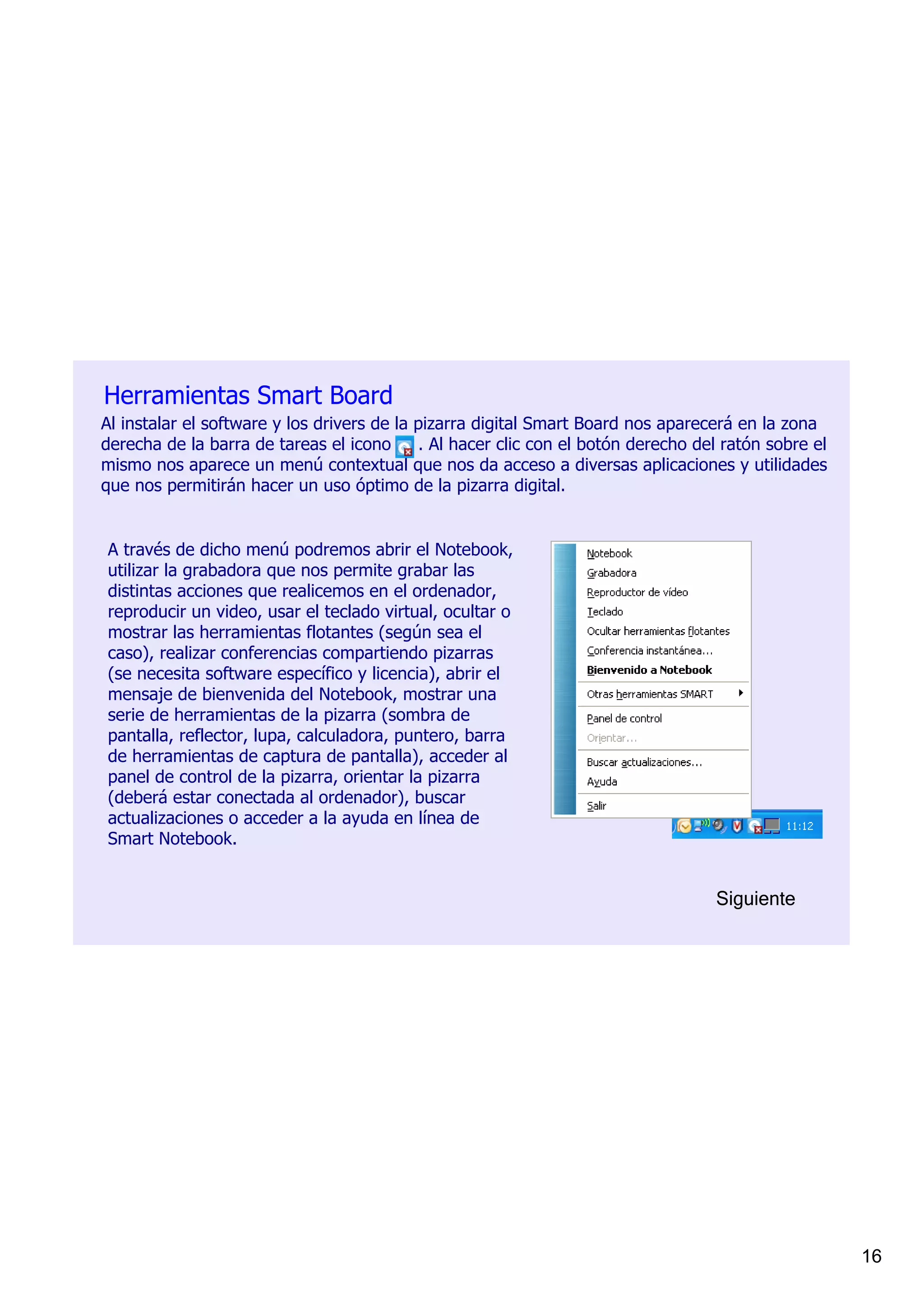 Herramientas Smart Board
Al instalar el software y los drivers de la pizarra digital Smart Board nos aparecerá en la zona 
derecha de la barra de tareas el icono     . Al hacer clic con el botón derecho del ratón sobre el 
mismo nos aparece un menú contextual que nos da acceso a diversas aplicaciones y utilidades 
que nos permitirán hacer un uso óptimo de la pizarra digital.


A través de dicho menú podremos abrir el Notebook, 
utilizar la grabadora que nos permite grabar las 
distintas acciones que realicemos en el ordenador, 
reproducir un video, usar el teclado virtual, ocultar o 
mostrar las herramientas flotantes (según sea el 
caso), realizar conferencias compartiendo pizarras 
(se necesita software específico y licencia), abrir el 
mensaje de bienvenida del Notebook, mostrar una 
serie de herramientas de la pizarra (sombra de 
pantalla, reflector, lupa, calculadora, puntero, barra 
de herramientas de captura de pantalla), acceder al 
panel de control de la pizarra, orientar la pizarra 
(deberá estar conectada al ordenador), buscar 
actualizaciones o acceder a la ayuda en línea de 
Smart Notebook.


                                                                                   Siguiente




                                                                                                      16
 