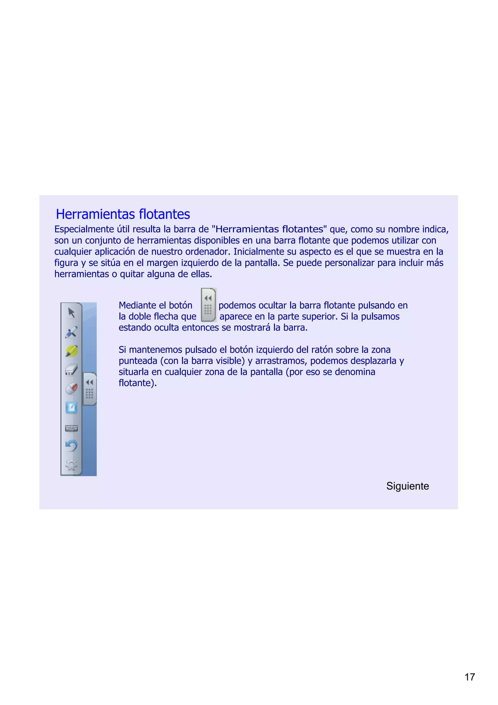 Herramientas flotantes
Especialmente útil resulta la barra de "Herramientas flotantes" que, como su nombre indica, 
son un conjunto de herramientas disponibles en una barra flotante que podemos utilizar con 
cualquier aplicación de nuestro ordenador. Inicialmente su aspecto es el que se muestra en la 
figura y se sitúa en el margen izquierdo de la pantalla. Se puede personalizar para incluir más 
herramientas o quitar alguna de ellas.


               Mediante el botón         podemos ocultar la barra flotante pulsando en 
               la doble flecha que        aparece en la parte superior. Si la pulsamos 
               estando oculta entonces se mostrará la barra.

               Si mantenemos pulsado el botón izquierdo del ratón sobre la zona 
               punteada (con la barra visible) y arrastramos, podemos desplazarla y 
               situarla en cualquier zona de la pantalla (por eso se denomina 
               flotante).




                                                                                Siguiente




                                                                                                   17
 