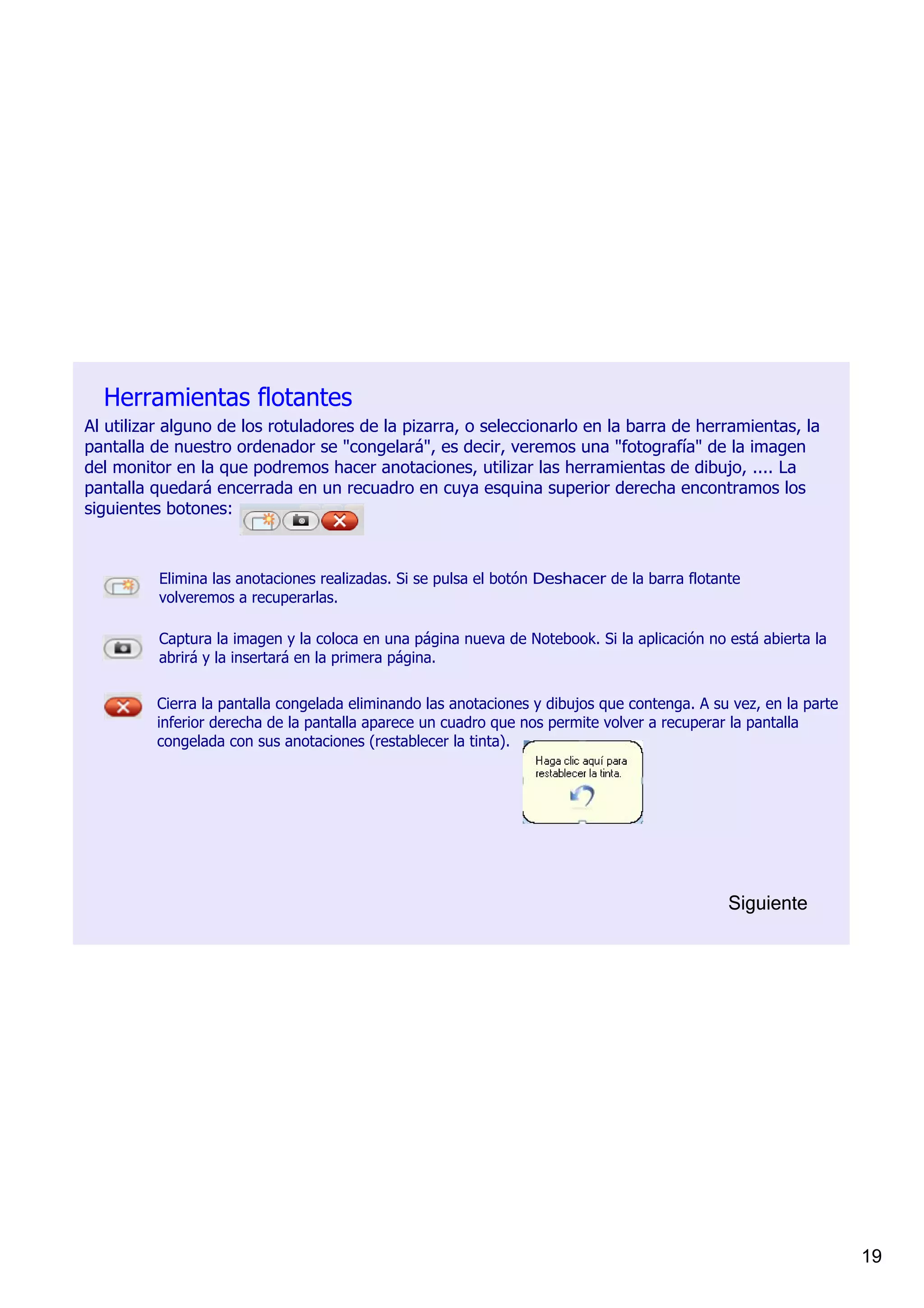 Herramientas flotantes
Al utilizar alguno de los rotuladores de la pizarra, o seleccionarlo en la barra de herramientas, la 
pantalla de nuestro ordenador se "congelará", es decir, veremos una "fotografía" de la imagen 
del monitor en la que podremos hacer anotaciones, utilizar las herramientas de dibujo, .... La 
pantalla quedará encerrada en un recuadro en cuya esquina superior derecha encontramos los 
siguientes botones: 



          Elimina las anotaciones realizadas. Si se pulsa el botón Deshacer de la barra flotante 
          volveremos a recuperarlas.

          Captura la imagen y la coloca en una página nueva de Notebook. Si la aplicación no está abierta la 
          abrirá y la insertará en la primera página.

         Cierra la pantalla congelada eliminando las anotaciones y dibujos que contenga. A su vez, en la parte 
         inferior derecha de la pantalla aparece un cuadro que nos permite volver a recuperar la pantalla 
         congelada con sus anotaciones (restablecer la tinta). 




                                                                                              Siguiente




                                                                                                                  19
 