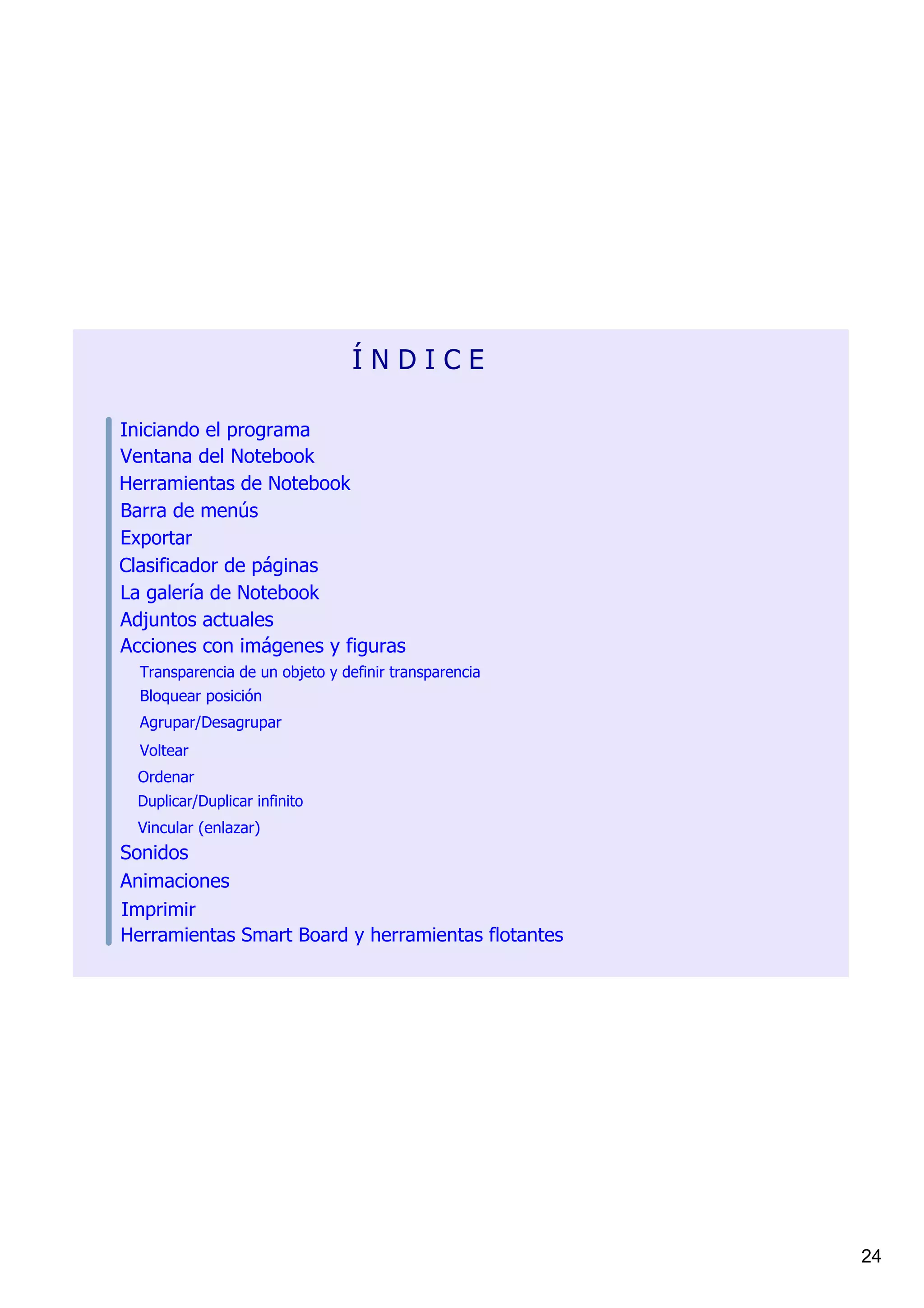 Í N D I C E

Iniciando el programa
Ventana del Notebook
Herramientas de Notebook
Barra de menús
Exportar
Clasificador de páginas
La galería de Notebook
Adjuntos actuales
Acciones con imágenes y figuras
  Transparencia de un objeto y definir transparencia
  Bloquear posición
  Agrupar/Desagrupar
  Voltear
  Ordenar
 Duplicar/Duplicar infinito
  Vincular (enlazar)
Sonidos
Animaciones
Imprimir
Herramientas Smart Board y herramientas flotantes




                                                       24
 
