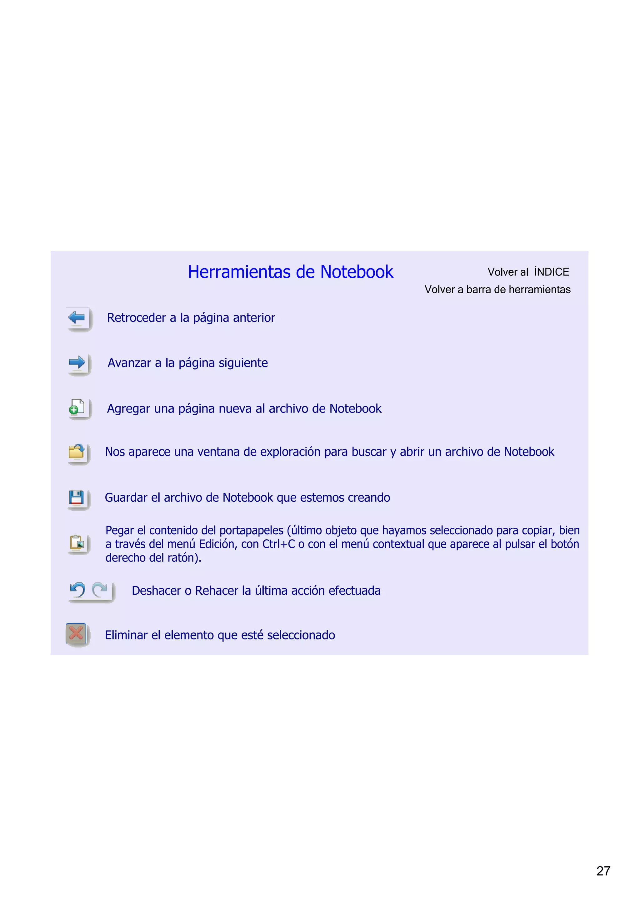 Herramientas de Notebook                                   Volver al  ÍNDICE
                                                              Volver a barra de herramientas

Retroceder a la página anterior


Avanzar a la página siguiente


Agregar una página nueva al archivo de Notebook


Nos aparece una ventana de exploración para buscar y abrir un archivo de Notebook


Guardar el archivo de Notebook que estemos creando

Pegar el contenido del portapapeles (último objeto que hayamos seleccionado para copiar, bien 
a través del menú Edición, con Ctrl+C o con el menú contextual que aparece al pulsar el botón 
derecho del ratón).

     Deshacer o Rehacer la última acción efectuada


Eliminar el elemento que esté seleccionado




                                                                                                 27
 