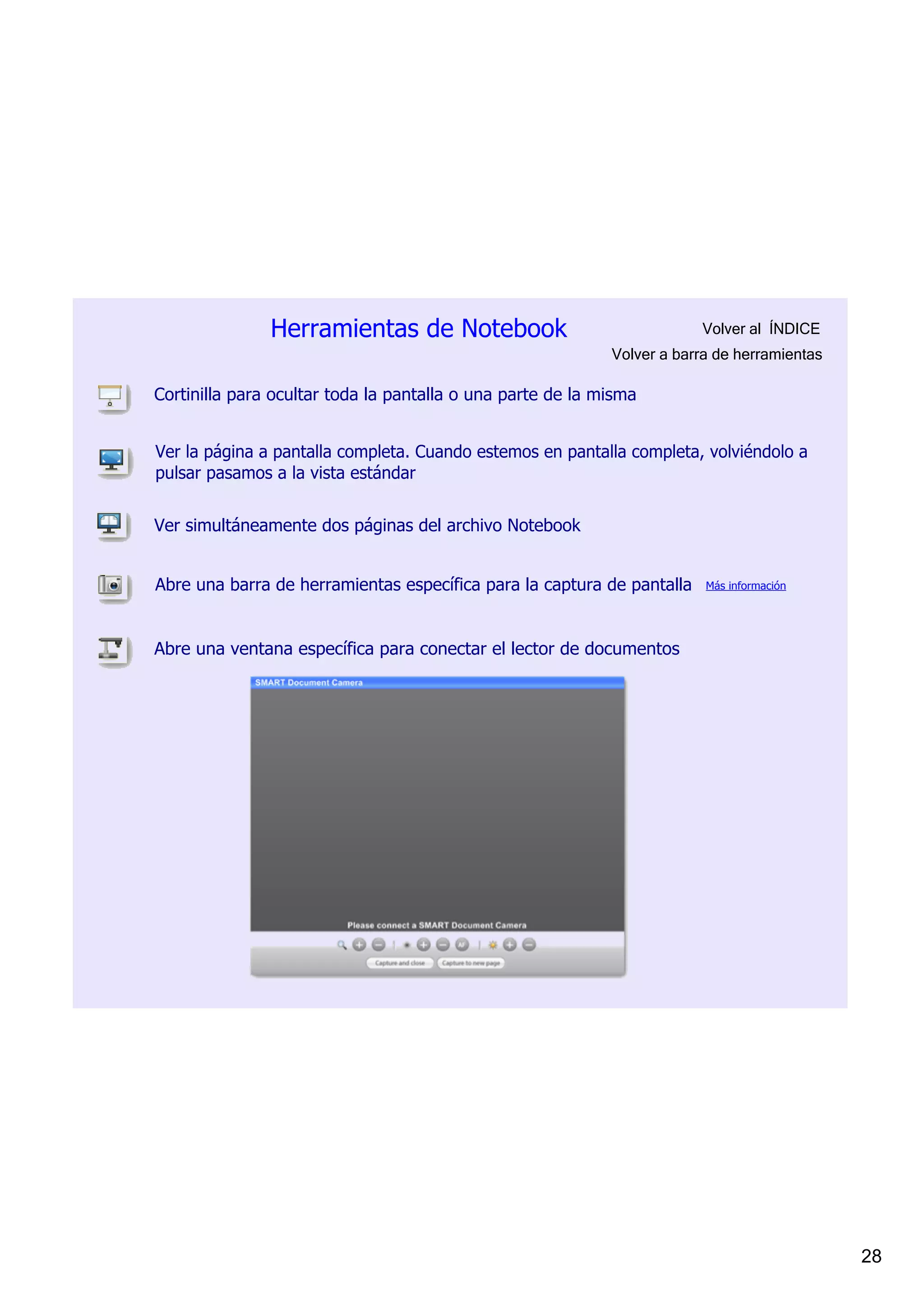 Herramientas de Notebook                                 Volver al  ÍNDICE
                                                            Volver a barra de herramientas

Cortinilla para ocultar toda la pantalla o una parte de la misma


Ver la página a pantalla completa. Cuando estemos en pantalla completa, volviéndolo a 
pulsar pasamos a la vista estándar


Ver simultáneamente dos páginas del archivo Notebook


Abre una barra de herramientas específica para la captura de pantalla    Más información




Abre una ventana específica para conectar el lector de documentos




                                                                                             28
 