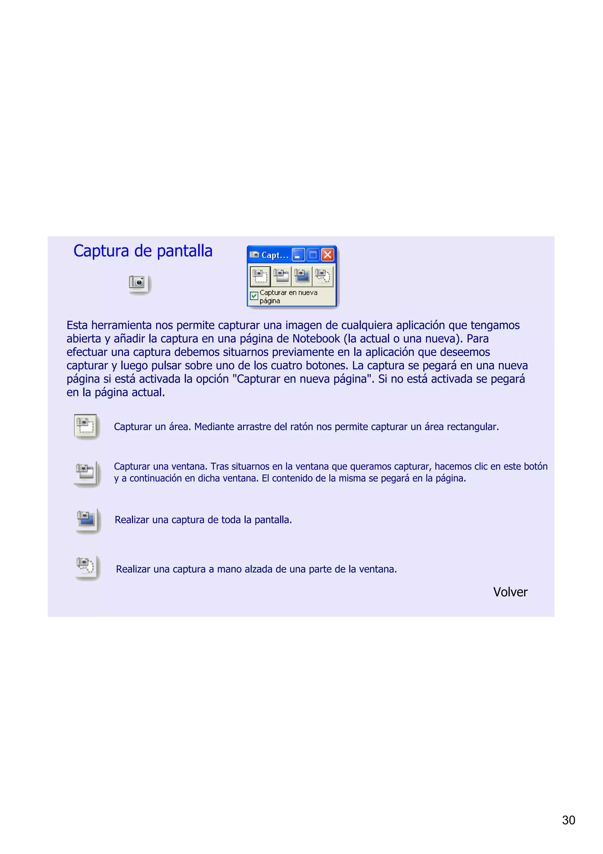 Captura de pantalla



Esta herramienta nos permite capturar una imagen de cualquiera aplicación que tengamos 
abierta y añadir la captura en una página de Notebook (la actual o una nueva). Para 
efectuar una captura debemos situarnos previamente en la aplicación que deseemos 
capturar y luego pulsar sobre uno de los cuatro botones. La captura se pegará en una nueva 
página si está activada la opción "Capturar en nueva página". Si no está activada se pegará 
en la página actual.

         Capturar un área. Mediante arrastre del ratón nos permite capturar un área rectangular.



         Capturar una ventana. Tras situarnos en la ventana que queramos capturar, hacemos clic en este botón 
         y a continuación en dicha ventana. El contenido de la misma se pegará en la página.



         Realizar una captura de toda la pantalla.



         Realizar una captura a mano alzada de una parte de la ventana.

                                                                                                Volver




                                                                                                                 30
 
