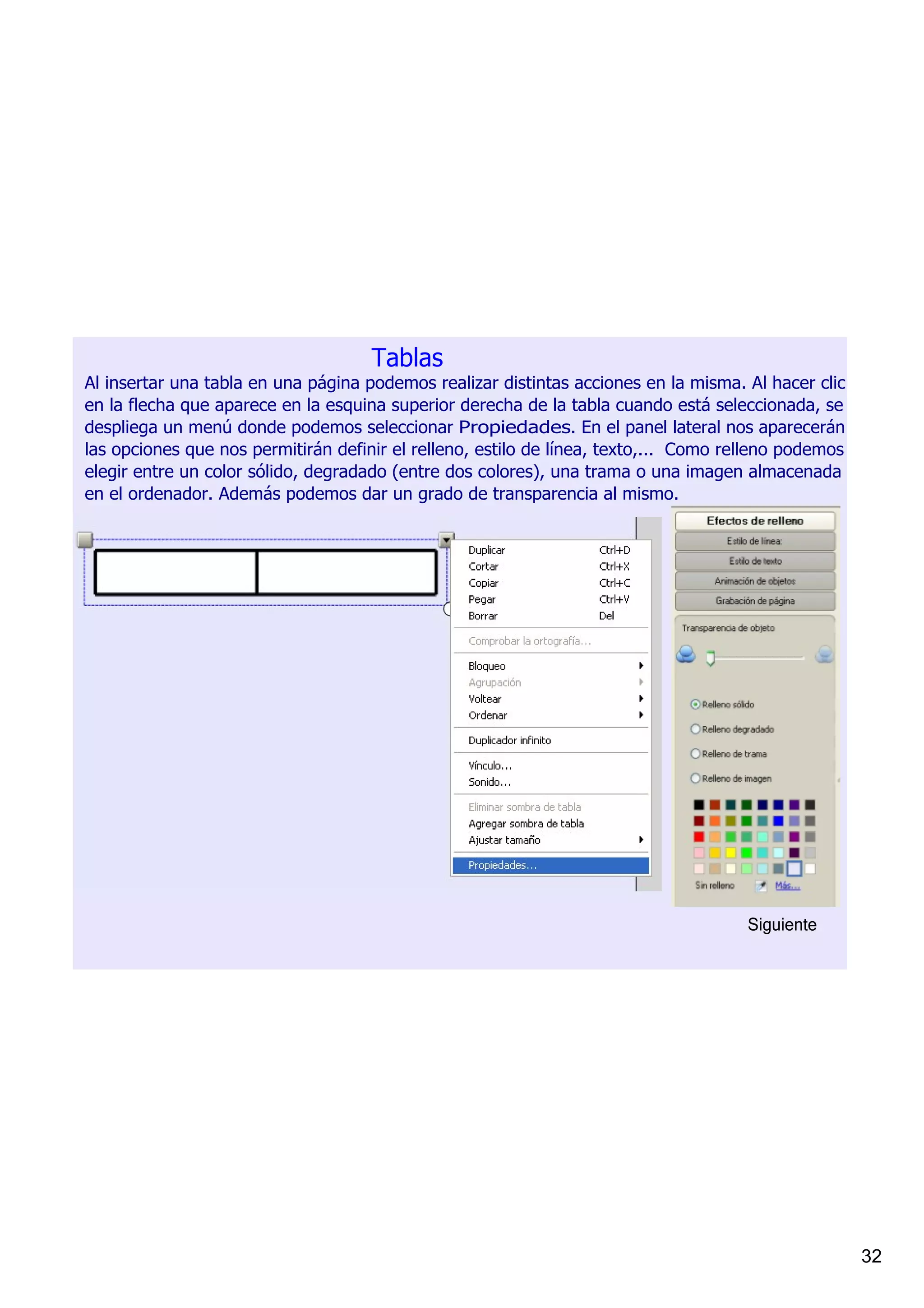 Tablas
Al insertar una tabla en una página podemos realizar distintas acciones en la misma. Al hacer clic 
en la flecha que aparece en la esquina superior derecha de la tabla cuando está seleccionada, se 
despliega un menú donde podemos seleccionar Propiedades. En el panel lateral nos aparecerán 
las opciones que nos permitirán definir el relleno, estilo de línea, texto,...  Como relleno podemos 
elegir entre un color sólido, degradado (entre dos colores), una trama o una imagen almacenada 
en el ordenador. Además podemos dar un grado de transparencia al mismo. 




                                                                                       Siguiente




                                                                                                        32
 
