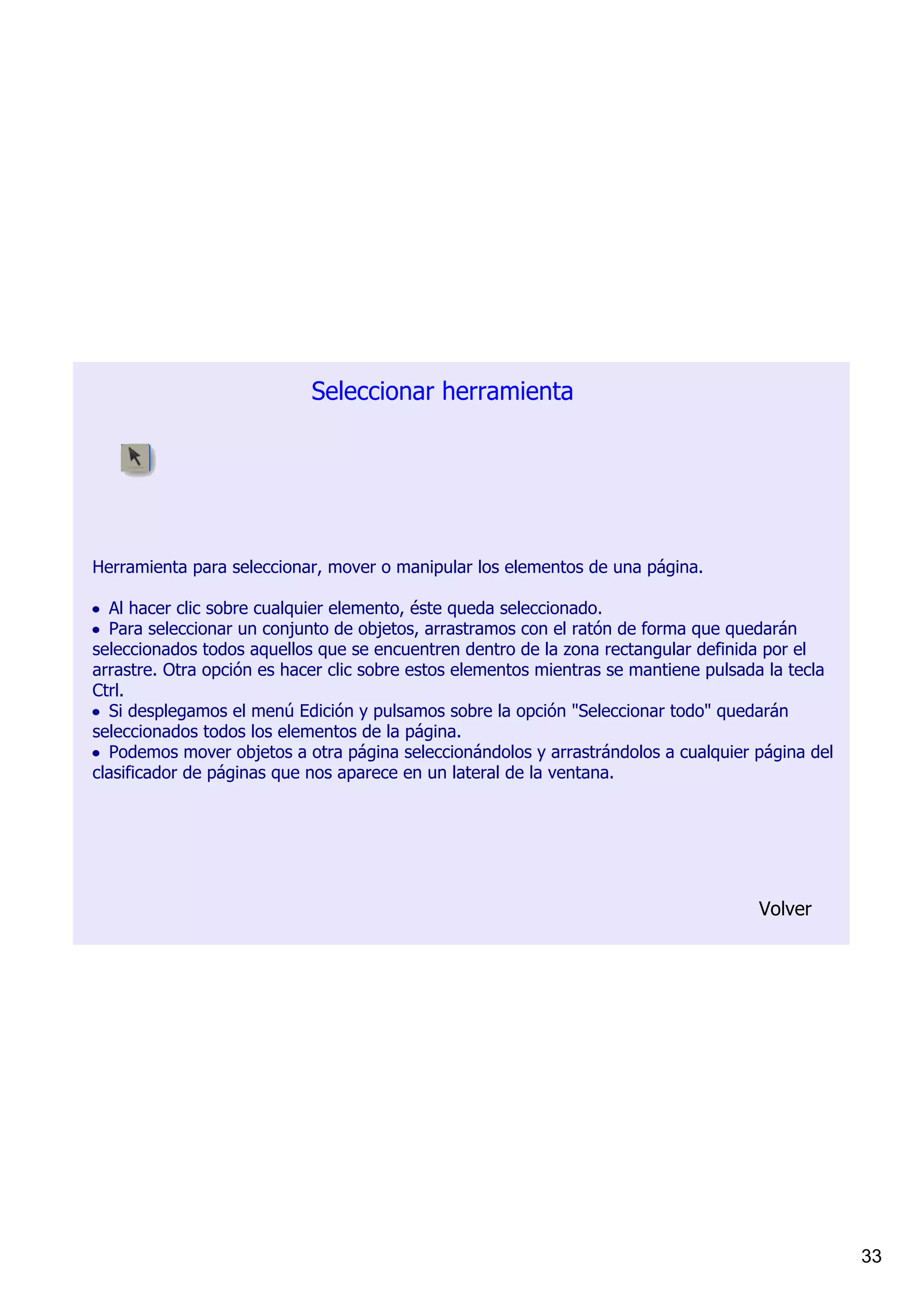 Seleccionar herramienta




Herramienta para seleccionar, mover o manipular los elementos de una página.

• Al hacer clic sobre cualquier elemento, éste queda seleccionado.
• Para seleccionar un conjunto de objetos, arrastramos con el ratón de forma que quedarán 
seleccionados todos aquellos que se encuentren dentro de la zona rectangular definida por el 
arrastre. Otra opción es hacer clic sobre estos elementos mientras se mantiene pulsada la tecla 
Ctrl.
• Si desplegamos el menú Edición y pulsamos sobre la opción "Seleccionar todo" quedarán 
seleccionados todos los elementos de la página.
• Podemos mover objetos a otra página seleccionándolos y arrastrándolos a cualquier página del 
clasificador de páginas que nos aparece en un lateral de la ventana.




                                                                                     Volver




                                                                                                   33
 