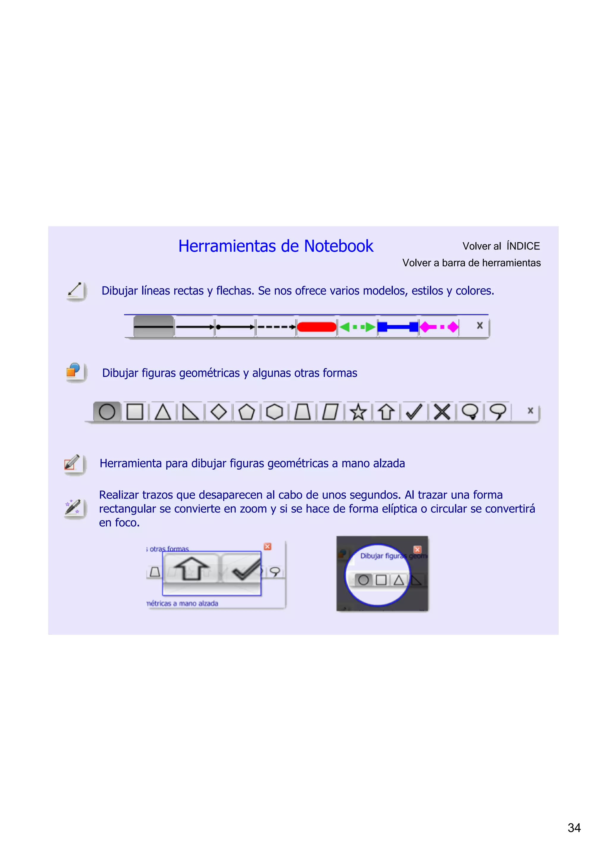 Herramientas de Notebook                                   Volver al  ÍNDICE
                                                              Volver a barra de herramientas

Dibujar líneas rectas y flechas. Se nos ofrece varios modelos, estilos y colores.




Dibujar figuras geométricas y algunas otras formas




Herramienta para dibujar figuras geométricas a mano alzada

Realizar trazos que desaparecen al cabo de unos segundos. Al trazar una forma 
rectangular se convierte en zoom y si se hace de forma elíptica o circular se convertirá 
en foco.




                                                                                               34
 