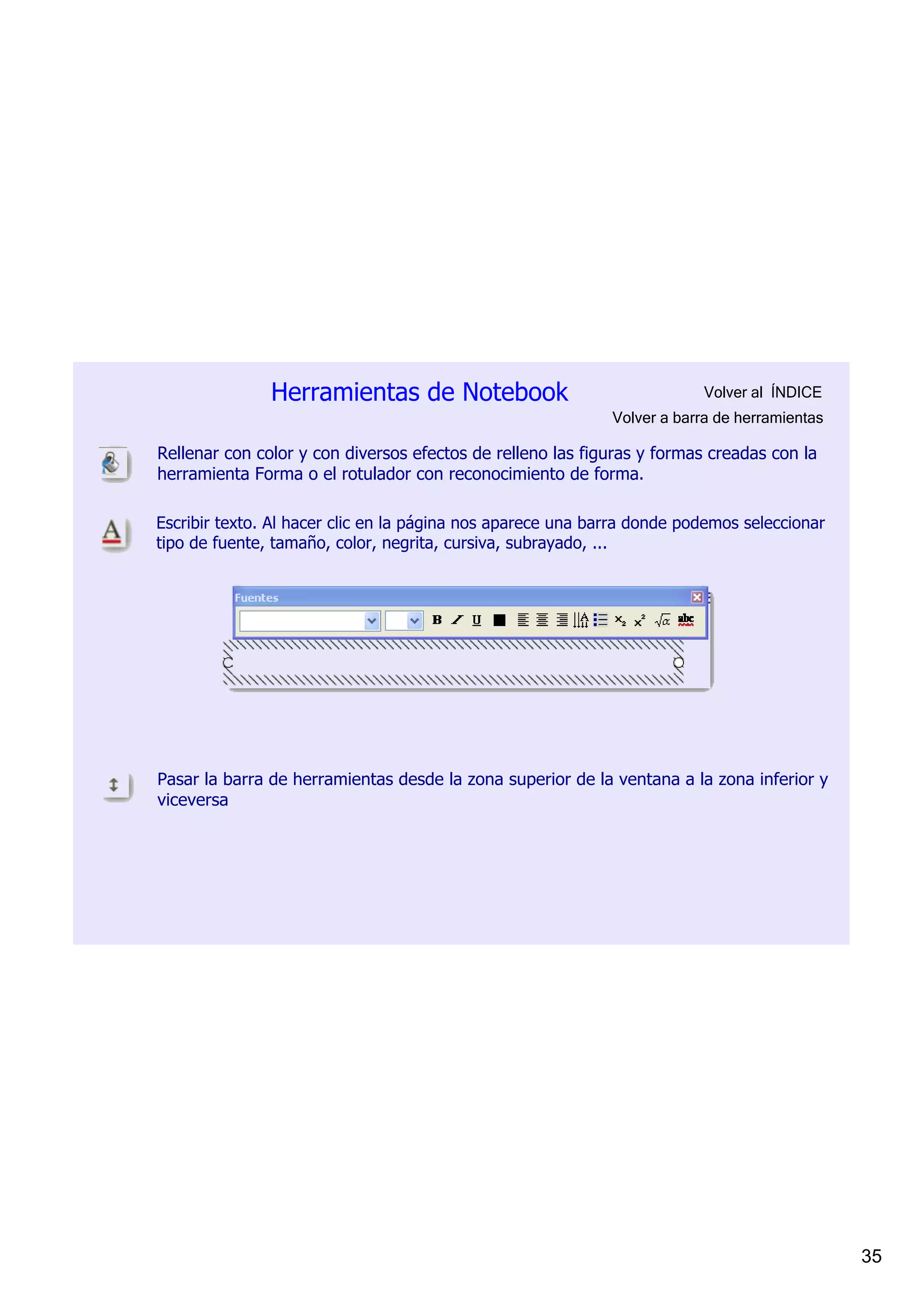 Herramientas de Notebook                                   Volver al  ÍNDICE
                                                             Volver a barra de herramientas

Rellenar con color y con diversos efectos de relleno las figuras y formas creadas con la 
herramienta Forma o el rotulador con reconocimiento de forma.

Escribir texto. Al hacer clic en la página nos aparece una barra donde podemos seleccionar 
tipo de fuente, tamaño, color, negrita, cursiva, subrayado, ...




Pasar la barra de herramientas desde la zona superior de la ventana a la zona inferior y 
viceversa




                                                                                              35
 