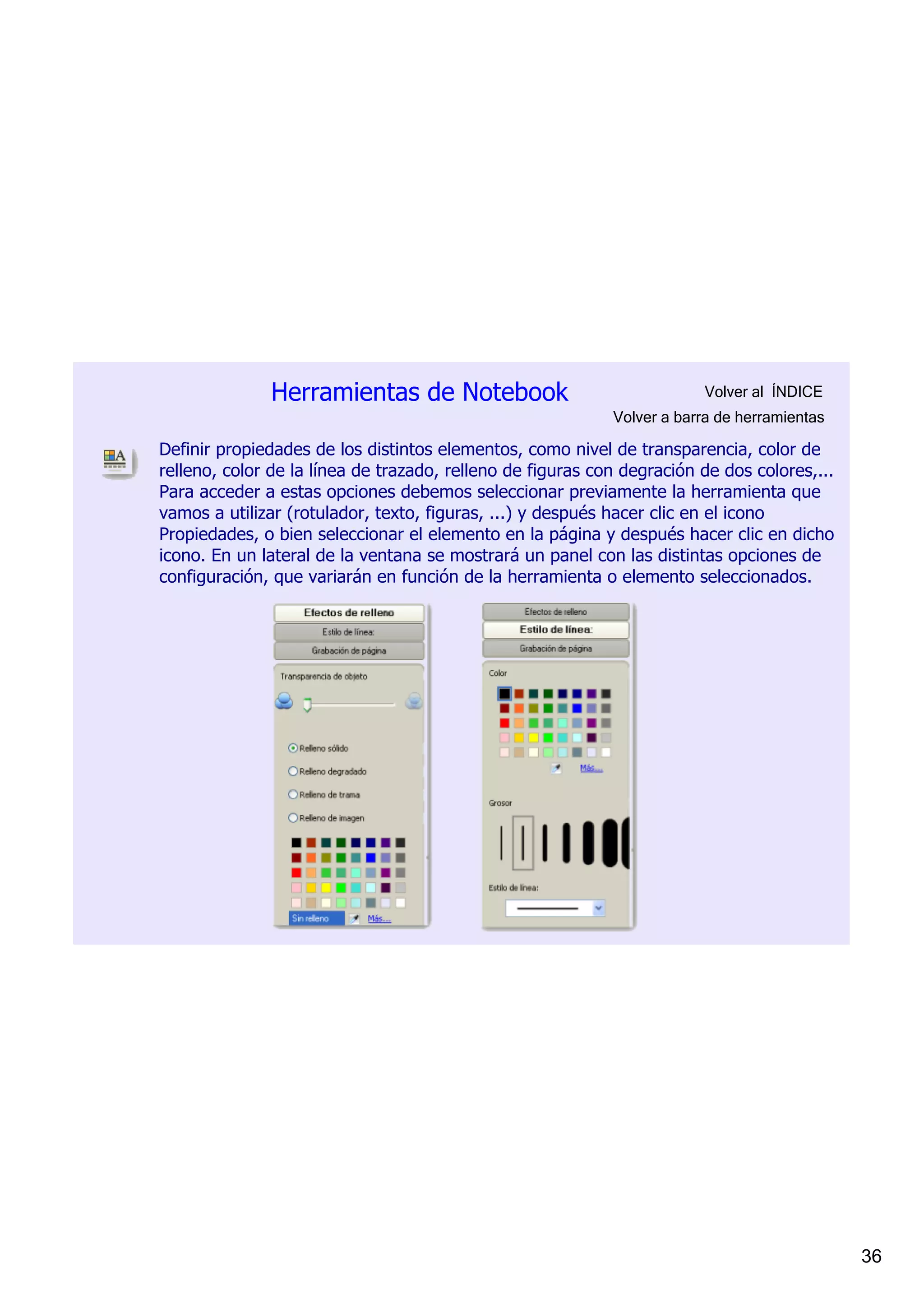 Herramientas de Notebook                                  Volver al  ÍNDICE
                                                            Volver a barra de herramientas

Definir propiedades de los distintos elementos, como nivel de transparencia, color de 
relleno, color de la línea de trazado, relleno de figuras con degración de dos colores,... 
Para acceder a estas opciones debemos seleccionar previamente la herramienta que 
vamos a utilizar (rotulador, texto, figuras, ...) y después hacer clic en el icono 
Propiedades, o bien seleccionar el elemento en la página y después hacer clic en dicho 
icono. En un lateral de la ventana se mostrará un panel con las distintas opciones de 
configuración, que variarán en función de la herramienta o elemento seleccionados.




                                                                                              36
 