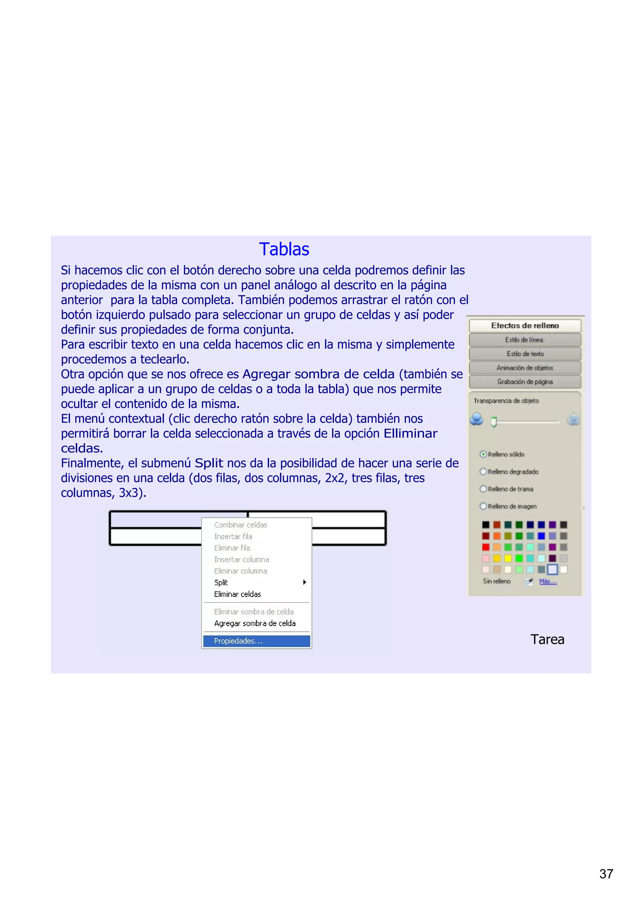 Tablas
Si hacemos clic con el botón derecho sobre una celda podremos definir las 
propiedades de la misma con un panel análogo al descrito en la página 
anterior  para la tabla completa. También podemos arrastrar el ratón con el 
botón izquierdo pulsado para seleccionar un grupo de celdas y así poder 
definir sus propiedades de forma conjunta.
Para escribir texto en una celda hacemos clic en la misma y simplemente 
procedemos a teclearlo.                                                   Al insertar una tabla en una págin
Otra opción que se nos ofrece es Agregar sombra de celda (también se la misma. Al hacer clic en la flech
puede aplicar a un grupo de celdas o a toda la tabla) que nos permite     derecha de la tabla cuando está s
ocultar el contenido de la misma.                                         podemos seleccionar Propiedad
El menú contextual (clic derecho ratón sobre la celda) también nos        opciones que nos permitirán defi
permitirá borrar la celda seleccionada a través de la opción Elliminar    Como relleno podemos elegir ent
celdas.                                                                   colores), una trama o una imagen
Finalmente, el submenú Split nos da la posibilidad de hacer una serie de  podemos dar un grado de transp
                                                                          hacer en una celda o grupo de ce
divisiones en una celda (dos filas, dos columnas, 2x2, tres filas, tres 
                                                                          la celda o grupo de celdas.
columnas, 3x3).
                                                                          Para escribir texto hacemos clic e
                                                                          simplemente procedemos a tecle




                                                                                      Tarea




                                                                                                  37
 