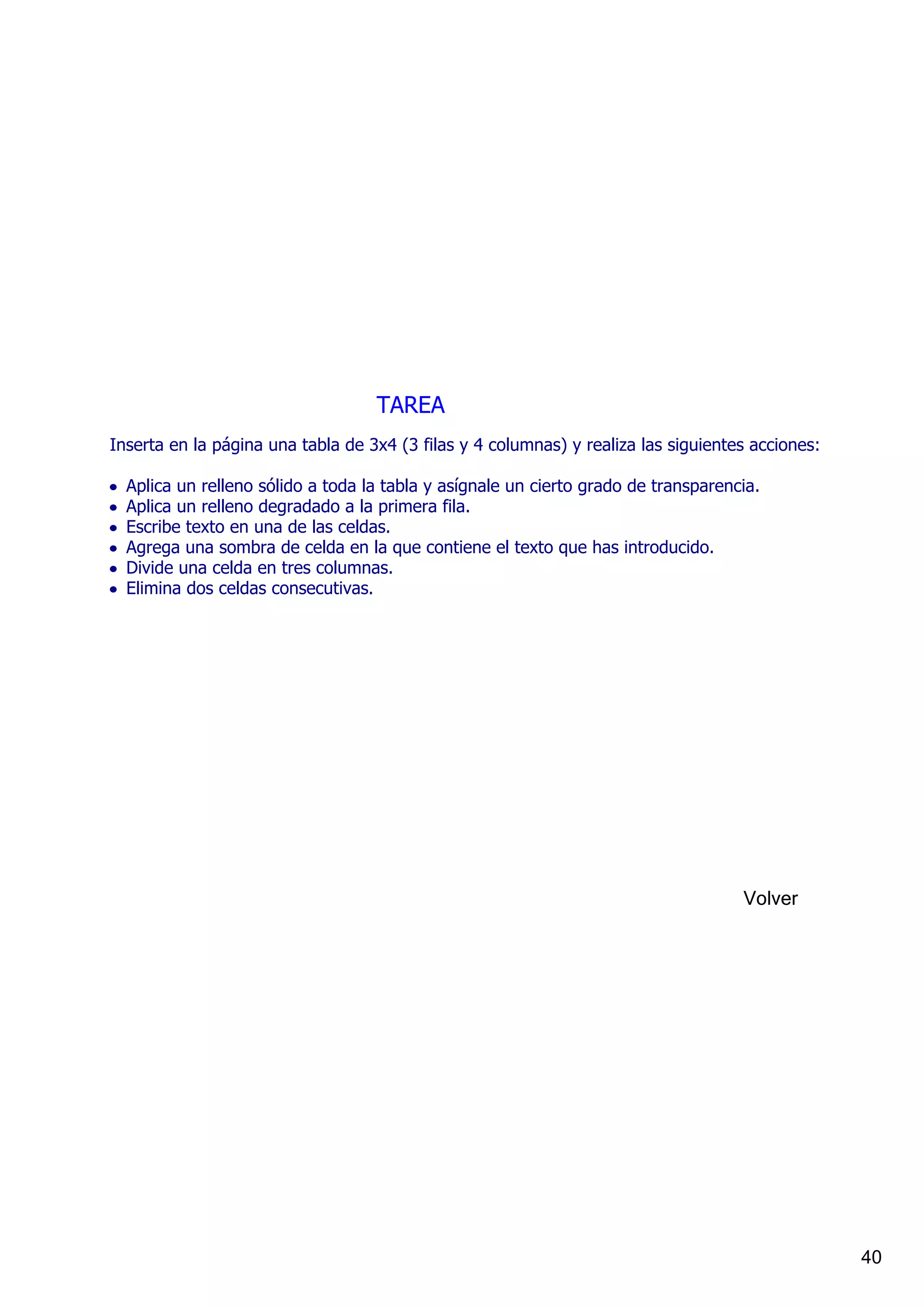 TAREA
Inserta en la página una tabla de 3x4 (3 filas y 4 columnas) y realiza las siguientes acciones:

•   Aplica un relleno sólido a toda la tabla y asígnale un cierto grado de transparencia.
•   Aplica un relleno degradado a la primera fila.
•   Escribe texto en una de las celdas.
•   Agrega una sombra de celda en la que contiene el texto que has introducido.
•   Divide una celda en tres columnas.
•   Elimina dos celdas consecutivas.




                                                                                      Volver




                                                                                                  40
 