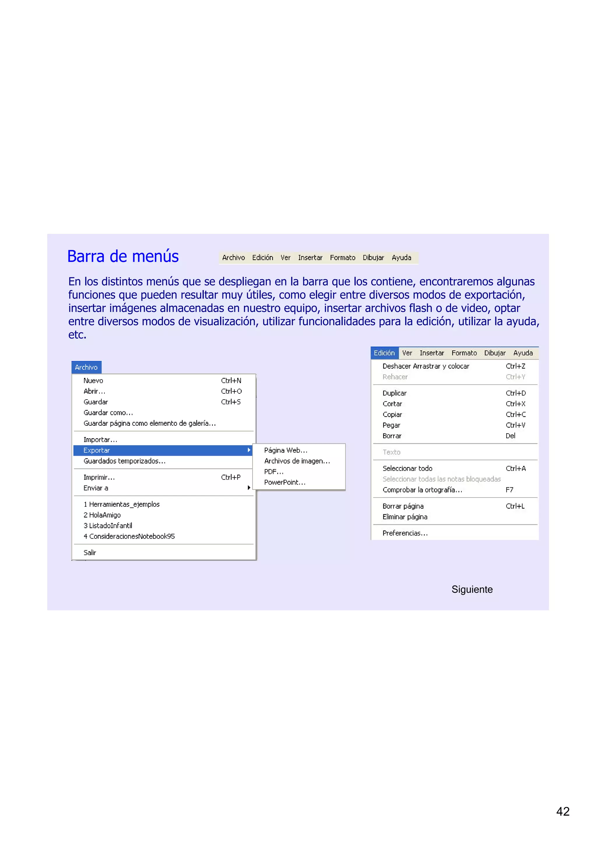 Barra de menús
En los distintos menús que se despliegan en la barra que los contiene, encontraremos algunas 
funciones que pueden resultar muy útiles, como elegir entre diversos modos de exportación, 
insertar imágenes almacenadas en nuestro equipo, insertar archivos flash o de video, optar 
entre diversos modos de visualización, utilizar funcionalidades para la edición, utilizar la ayuda, 
etc.




                                                                                Siguiente




                                                                                                       42
 