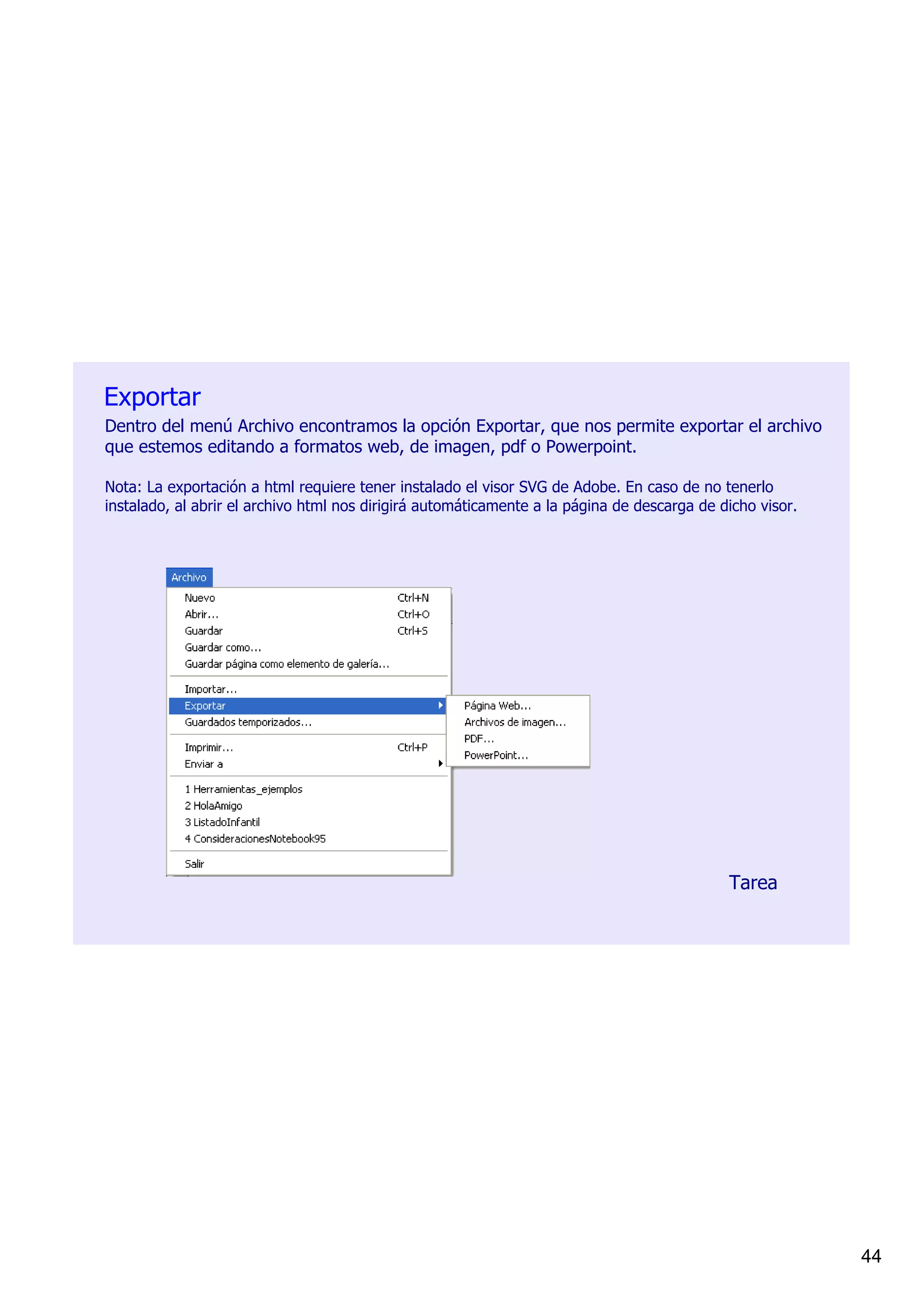 Exportar
Dentro del menú Archivo encontramos la opción Exportar, que nos permite exportar el archivo 
que estemos editando a formatos web, de imagen, pdf o Powerpoint.

Nota: La exportación a html requiere tener instalado el visor SVG de Adobe. En caso de no tenerlo 
instalado, al abrir el archivo html nos dirigirá automáticamente a la página de descarga de dicho visor.




                                                                                             Tarea




                                                                                                           44
 