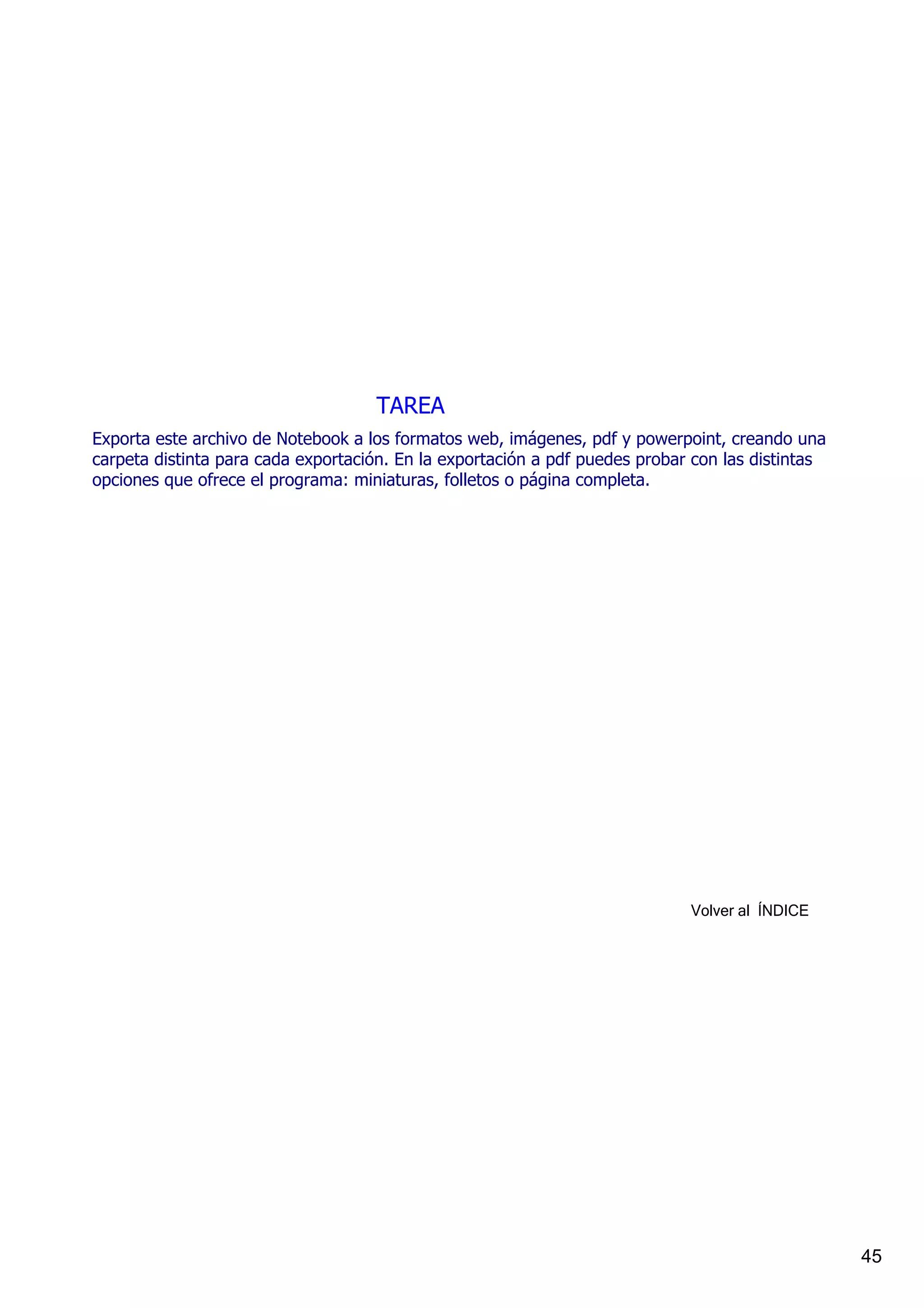 TAREA
Exporta este archivo de Notebook a los formatos web, imágenes, pdf y powerpoint, creando una 
carpeta distinta para cada exportación. En la exportación a pdf puedes probar con las distintas 
opciones que ofrece el programa: miniaturas, folletos o página completa.




                                                                             Volver al  ÍNDICE




                                                                                                   45
 