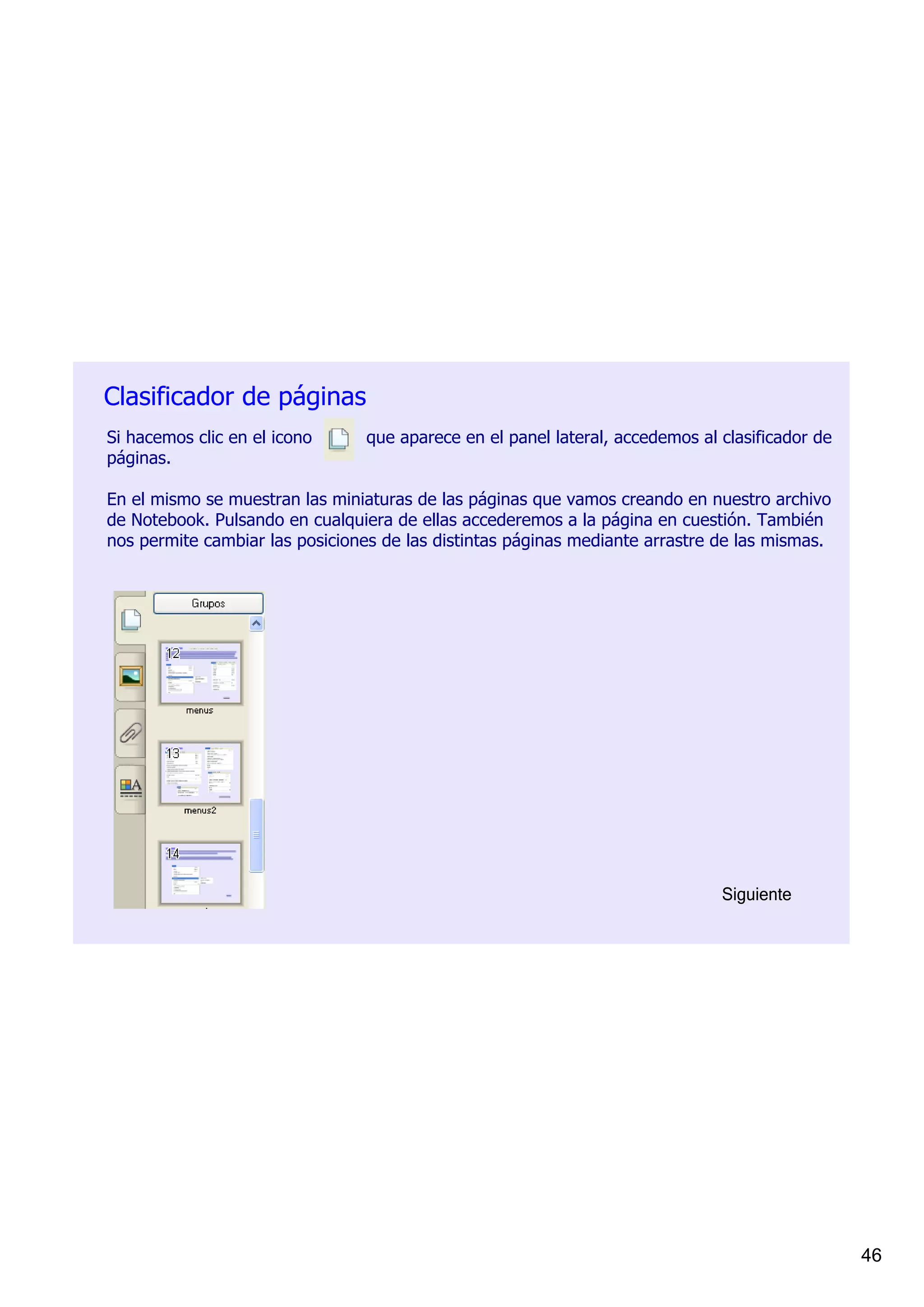 Clasificador de páginas
Si hacemos clic en el icono          que aparece en el panel lateral, accedemos al clasificador de 
páginas. 

En el mismo se muestran las miniaturas de las páginas que vamos creando en nuestro archivo 
de Notebook. Pulsando en cualquiera de ellas accederemos a la página en cuestión. También 
nos permite cambiar las posiciones de las distintas páginas mediante arrastre de las mismas.




                                                                                   Siguiente




                                                                                                      46
 