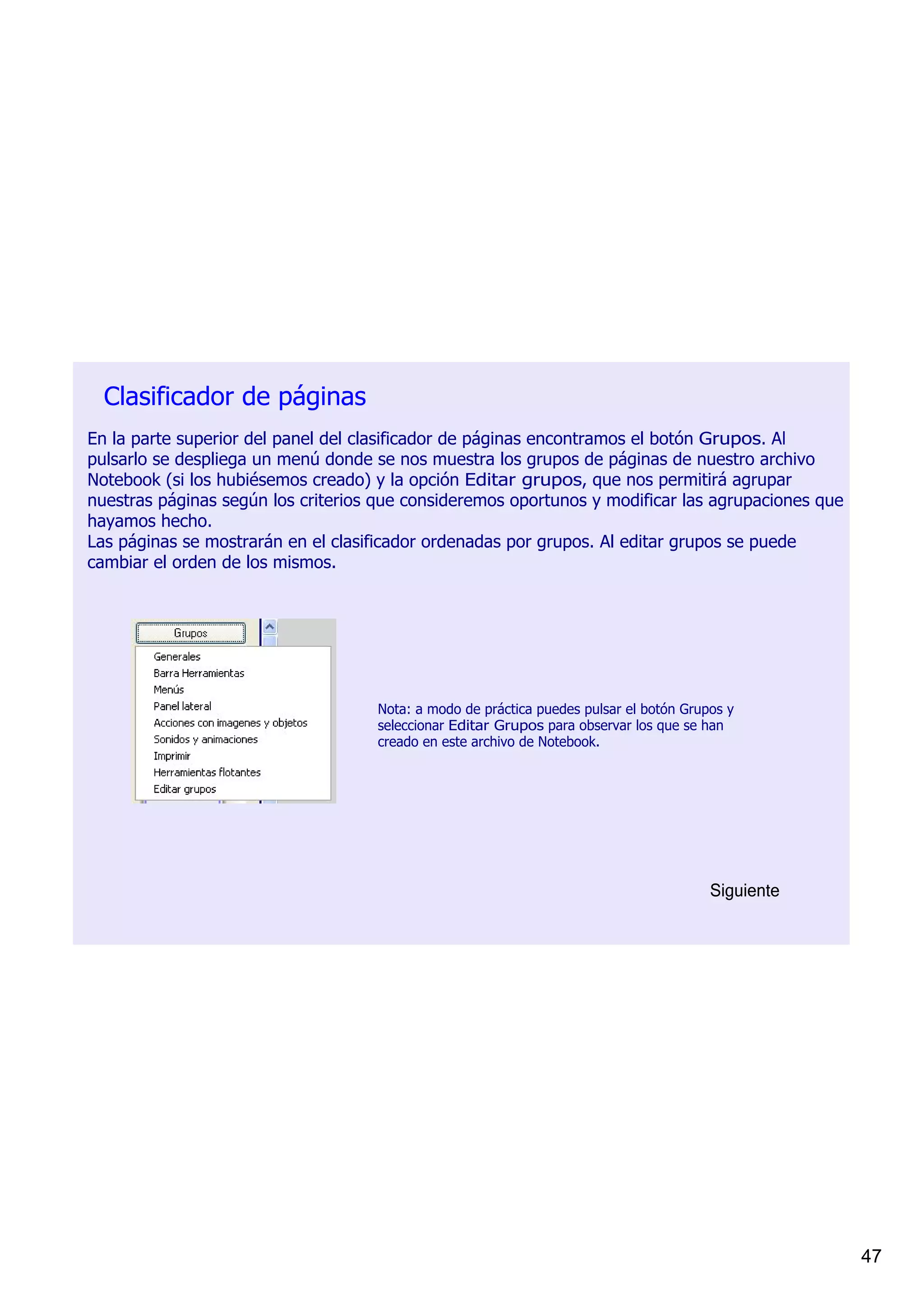 Clasificador de páginas
En la parte superior del panel del clasificador de páginas encontramos el botón Grupos. Al 
pulsarlo se despliega un menú donde se nos muestra los grupos de páginas de nuestro archivo 
Notebook (si los hubiésemos creado) y la opción Editar grupos, que nos permitirá agrupar 
nuestras páginas según los criterios que consideremos oportunos y modificar las agrupaciones que 
hayamos hecho.
Las páginas se mostrarán en el clasificador ordenadas por grupos. Al editar grupos se puede 
cambiar el orden de los mismos.




                                    Nota: a modo de práctica puedes pulsar el botón Grupos y 
                                    seleccionar Editar Grupos para observar los que se han 
                                    creado en este archivo de Notebook.




                                                                                        Siguiente




                                                                                                    47
 