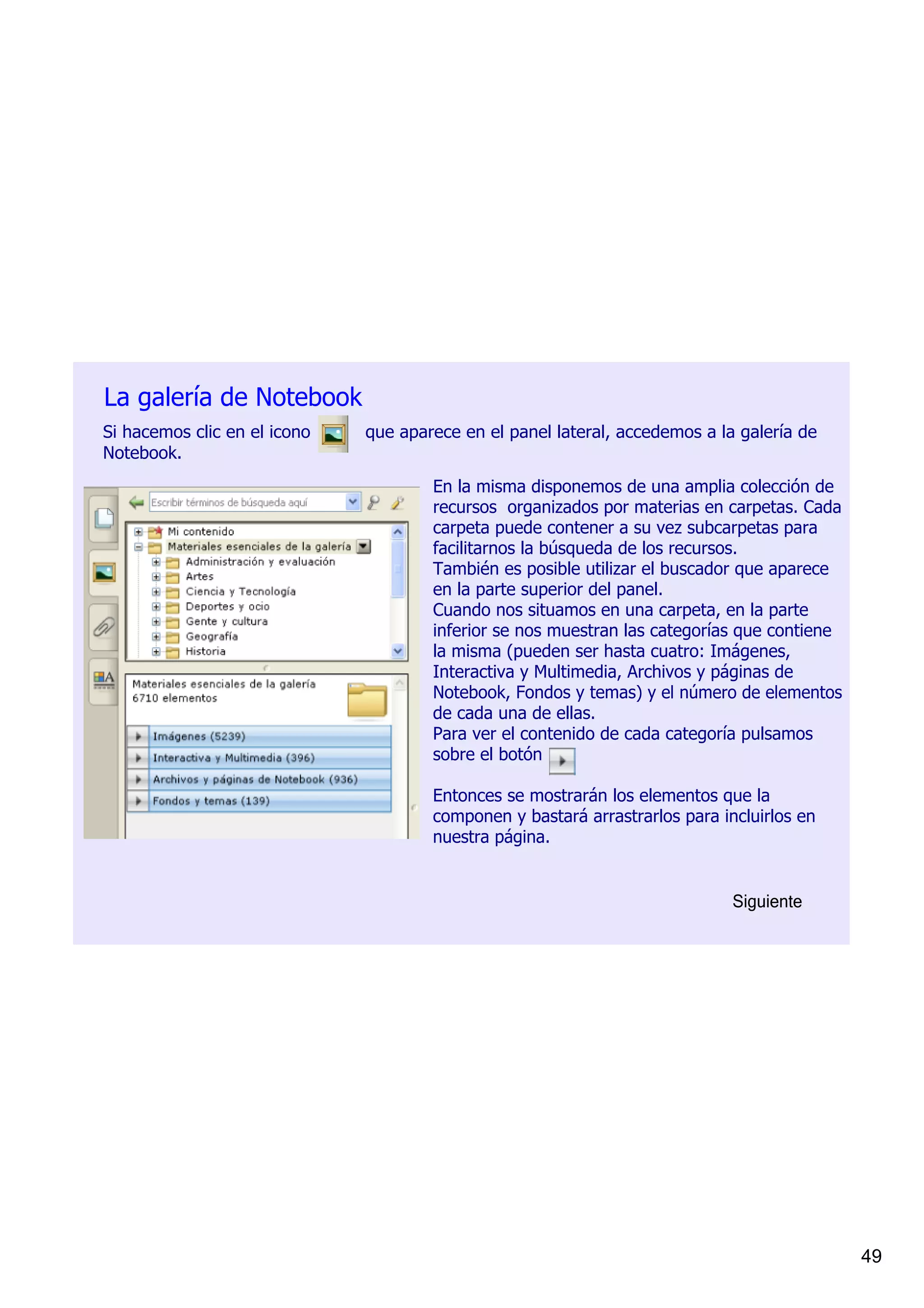 La galería de Notebook 
Si hacemos clic en el icono          que aparece en el panel lateral, accedemos a la galería de 
Notebook.
                                            En la misma disponemos de una amplia colección de 
                                            recursos  organizados por materias en carpetas. Cada 
                                            carpeta puede contener a su vez subcarpetas para 
                                            facilitarnos la búsqueda de los recursos.
                                            También es posible utilizar el buscador que aparece 
                                            en la parte superior del panel.
                                            Cuando nos situamos en una carpeta, en la parte 
                                            inferior se nos muestran las categorías que contiene 
                                            la misma (pueden ser hasta cuatro: Imágenes, 
                                            Interactiva y Multimedia, Archivos y páginas de 
                                            Notebook, Fondos y temas) y el número de elementos 
                                            de cada una de ellas.
                                            Para ver el contenido de cada categoría pulsamos 
                                            sobre el botón 

                                            Entonces se mostrarán los elementos que la 
                                            componen y bastará arrastrarlos para incluirlos en 
                                            nuestra página.         


                                                                                    Siguiente




                                                                                                    49
 