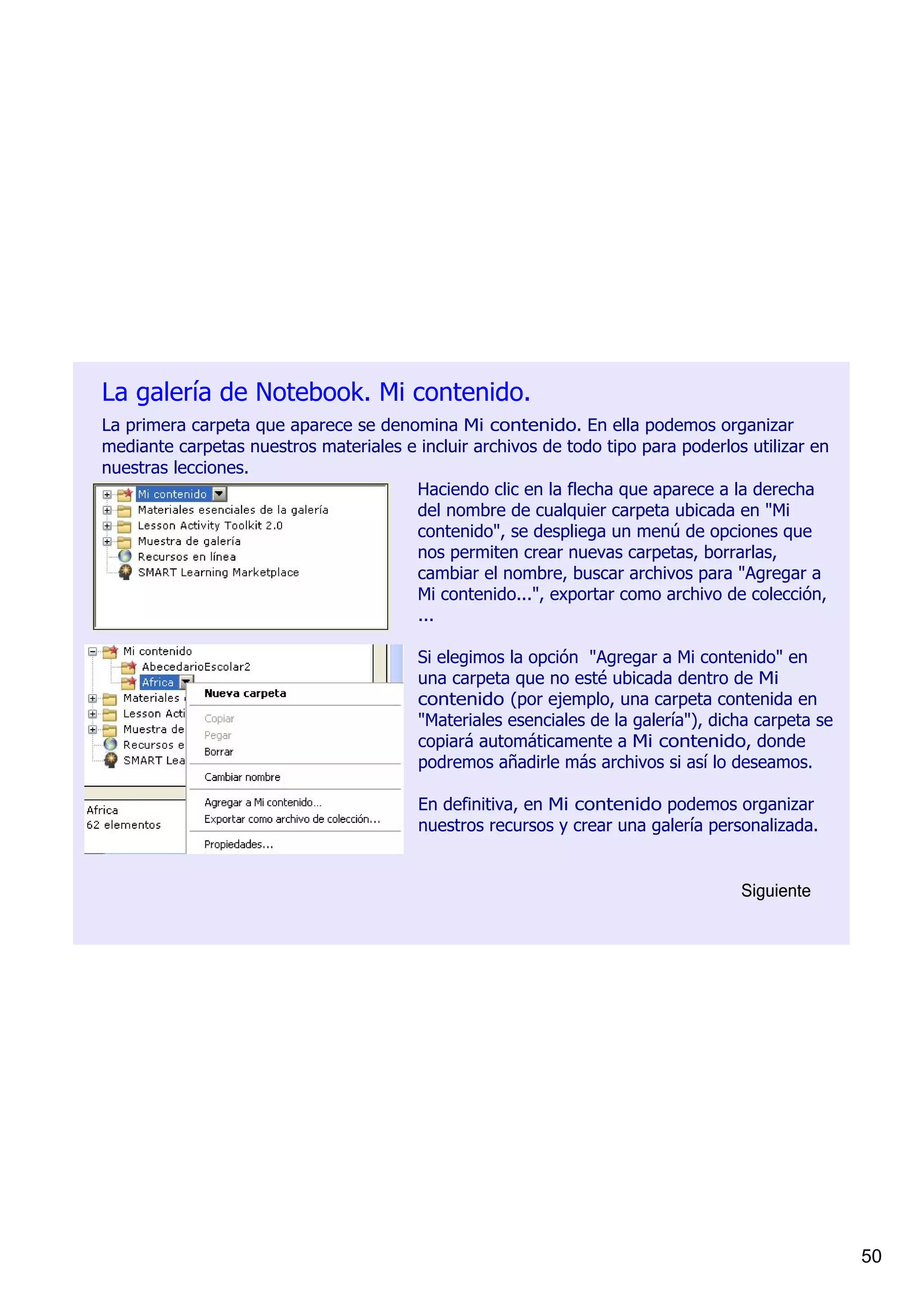 La galería de Notebook. Mi contenido.
La primera carpeta que aparece se denomina Mi contenido. En ella podemos organizar 
mediante carpetas nuestros materiales e incluir archivos de todo tipo para poderlos utilizar en 
nuestras lecciones.
                                       Haciendo clic en la flecha que aparece a la derecha 
                                       del nombre de cualquier carpeta ubicada en "Mi 
                                       contenido", se despliega un menú de opciones que 
                                       nos permiten crear nuevas carpetas, borrarlas, 
                                       cambiar el nombre, buscar archivos para "Agregar a 
                                       Mi contenido...", exportar como archivo de colección, 
                                       ...

                                         Si elegimos la opción  "Agregar a Mi contenido" en 
                                         una carpeta que no esté ubicada dentro de Mi 
                                         contenido (por ejemplo, una carpeta contenida en 
                                         "Materiales esenciales de la galería"), dicha carpeta se 
                                         copiará automáticamente a Mi contenido, donde 
                                         podremos añadirle más archivos si así lo deseamos.

                                         En definitiva, en Mi contenido podemos organizar 
                                         nuestros recursos y crear una galería personalizada.


                                                                                    Siguiente




                                                                                                     50
 