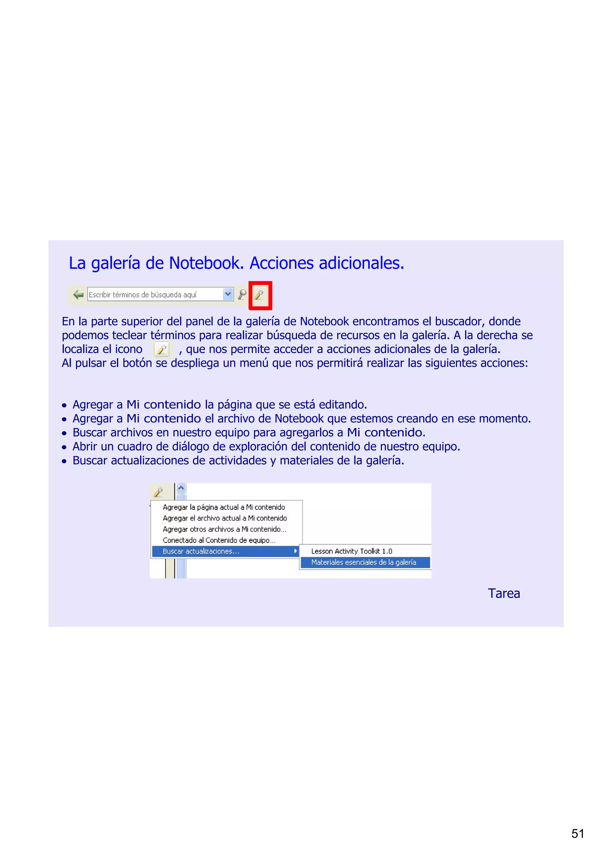 La galería de Notebook. Acciones adicionales.


En la parte superior del panel de la galería de Notebook encontramos el buscador, donde 
podemos teclear términos para realizar búsqueda de recursos en la galería. A la derecha se 
localiza el icono          , que nos permite acceder a acciones adicionales de la galería.
Al pulsar el botón se despliega un menú que nos permitirá realizar las siguientes acciones:


•   Agregar a Mi contenido la página que se está editando.
•   Agregar a Mi contenido el archivo de Notebook que estemos creando en ese momento.
•   Buscar archivos en nuestro equipo para agregarlos a Mi contenido.
•   Abrir un cuadro de diálogo de exploración del contenido de nuestro equipo.
•   Buscar actualizaciones de actividades y materiales de la galería.




                                                                                 Tarea




                                                                                              51
 