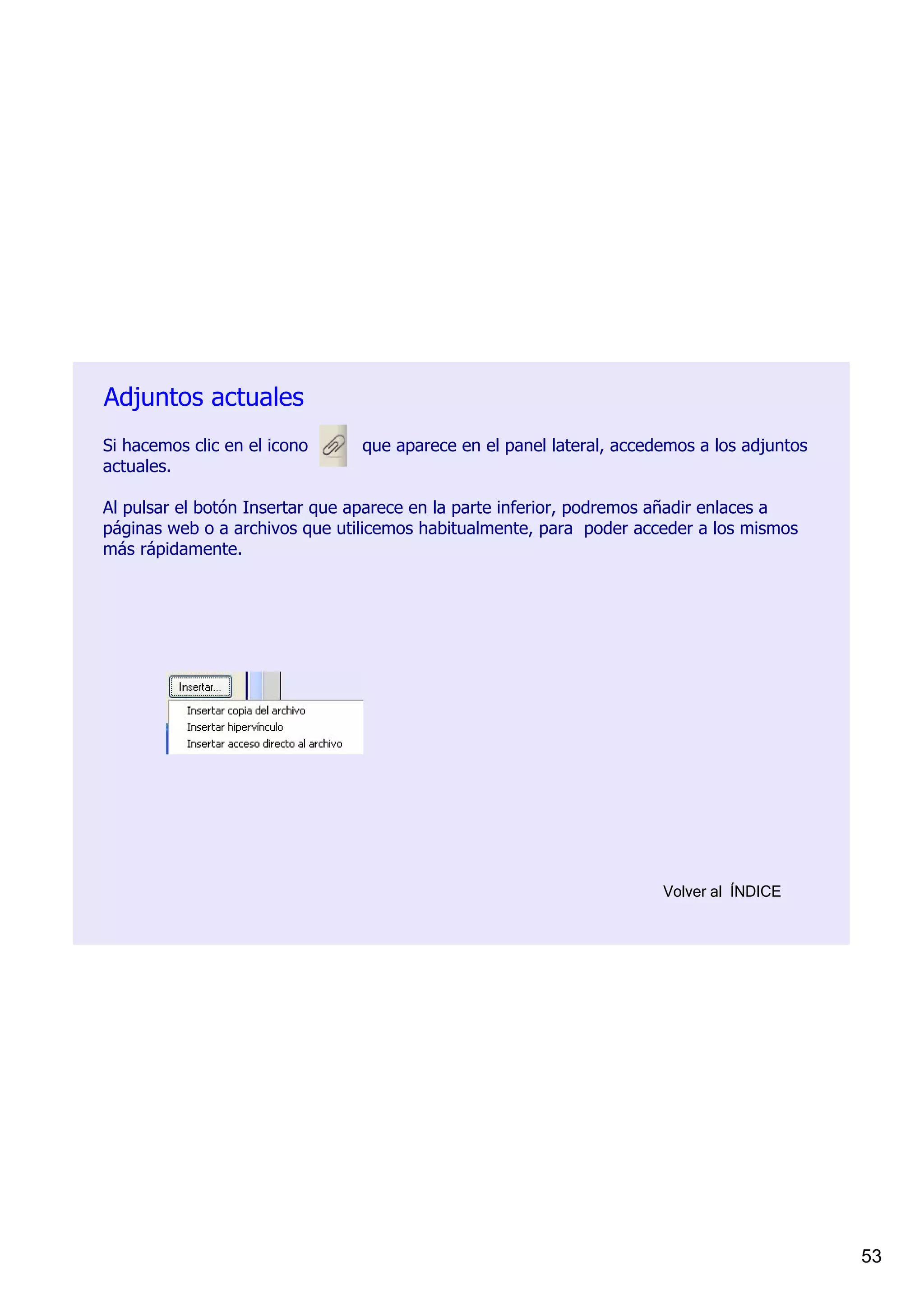 Adjuntos actuales
Si hacemos clic en el icono          que aparece en el panel lateral, accedemos a los adjuntos 
actuales. 

Al pulsar el botón Insertar que aparece en la parte inferior, podremos añadir enlaces a 
páginas web o a archivos que utilicemos habitualmente, para  poder acceder a los mismos 
más rápidamente.




                                                                          Volver al  ÍNDICE




                                                                                                  53
 