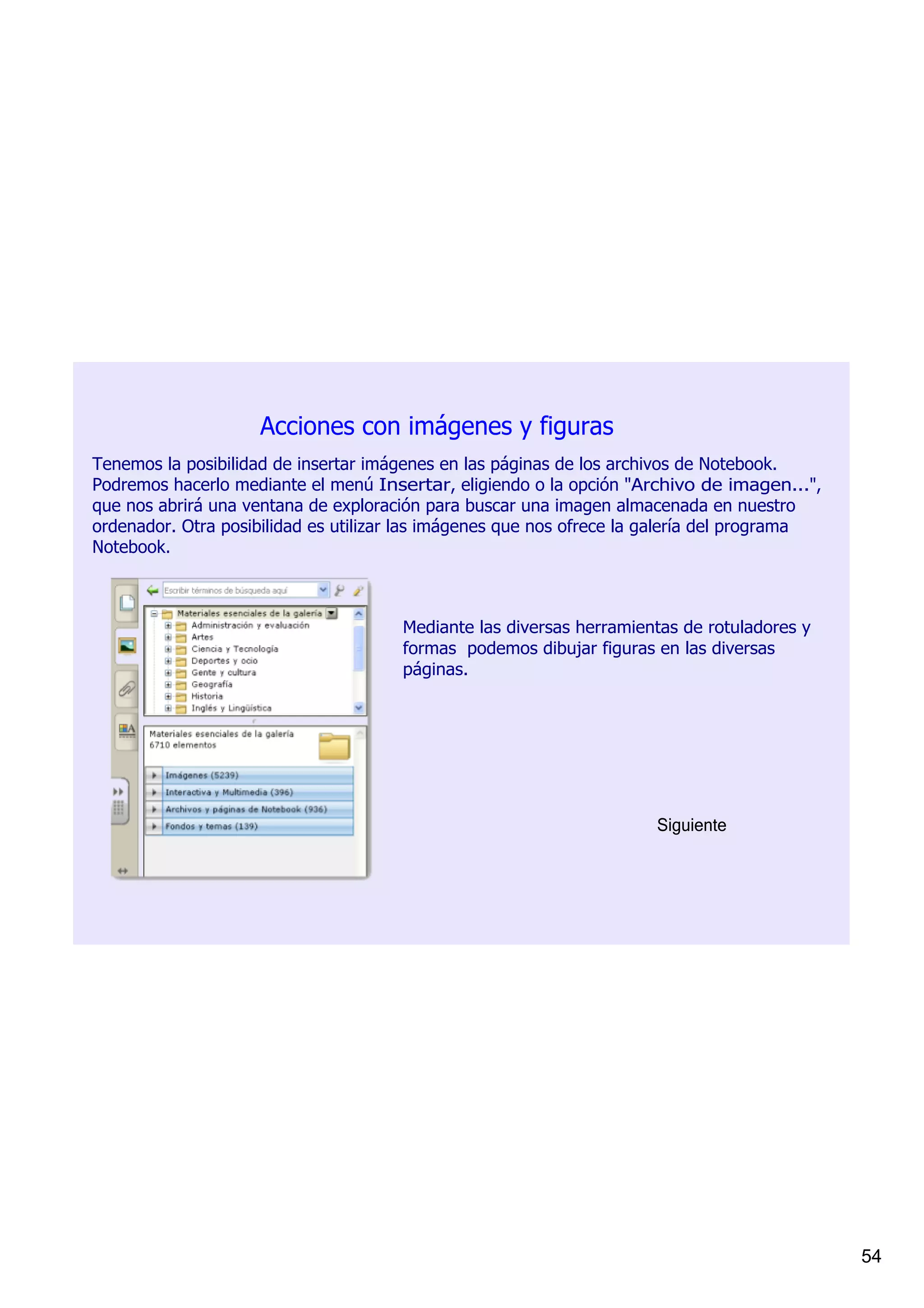 Acciones con imágenes y figuras
Tenemos la posibilidad de insertar imágenes en las páginas de los archivos de Notebook. 
Podremos hacerlo mediante el menú Insertar, eligiendo o la opción "Archivo de imagen...", 
que nos abrirá una ventana de exploración para buscar una imagen almacenada en nuestro 
ordenador. Otra posibilidad es utilizar las imágenes que nos ofrece la galería del programa 
Notebook.



                                      Mediante las diversas herramientas de rotuladores y 
                                      formas  podemos dibujar figuras en las diversas 
                                      páginas.




                                                                      Siguiente




                                                                                               54
 