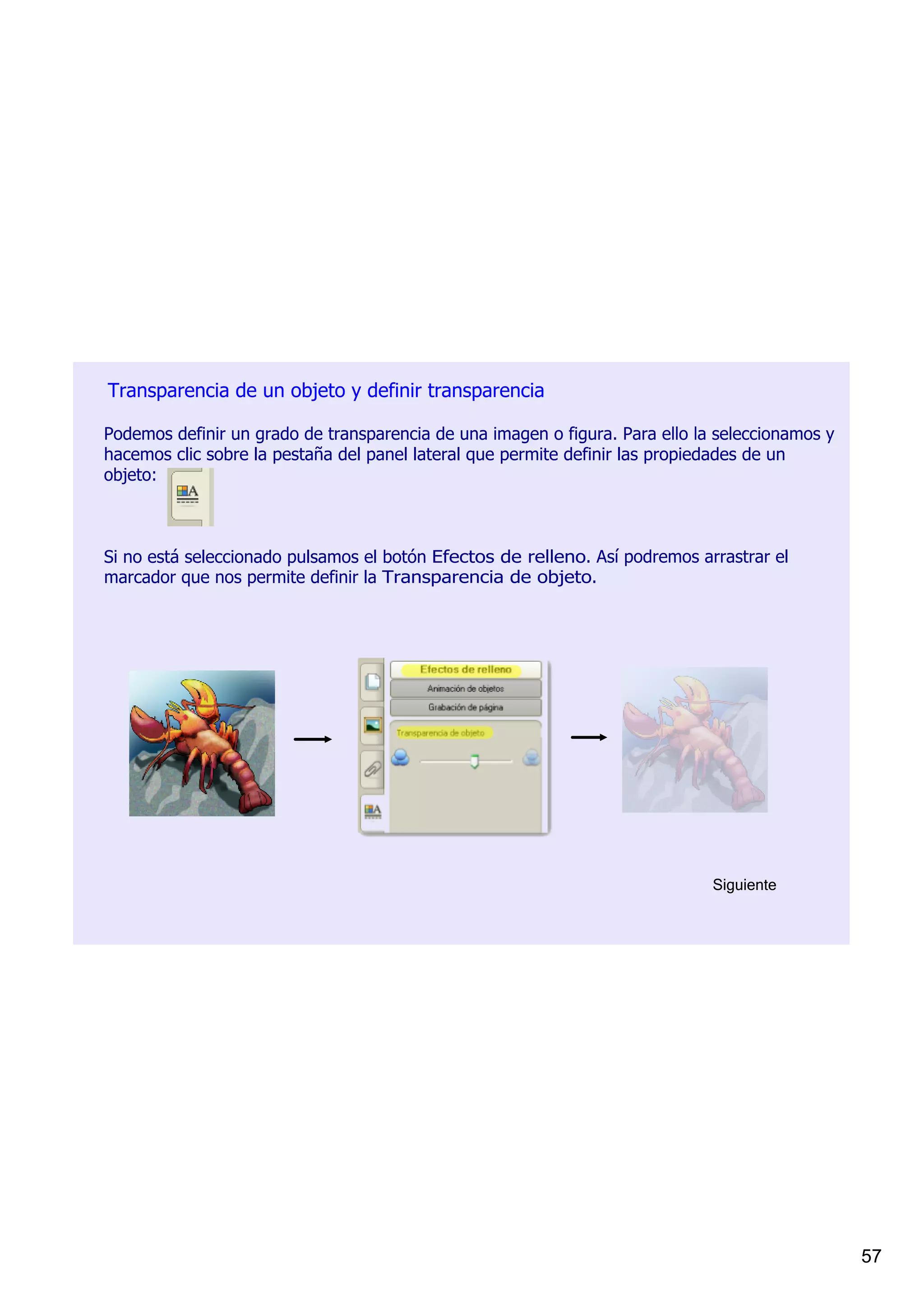 Transparencia de un objeto y definir transparencia

Podemos definir un grado de transparencia de una imagen o figura. Para ello la seleccionamos y 
hacemos clic sobre la pestaña del panel lateral que permite definir las propiedades de un 
objeto:         



Si no está seleccionado pulsamos el botón Efectos de relleno. Así podremos arrastrar el 
marcador que nos permite definir la Transparencia de objeto.




                                                                              Siguiente




                                                                                                  57
 