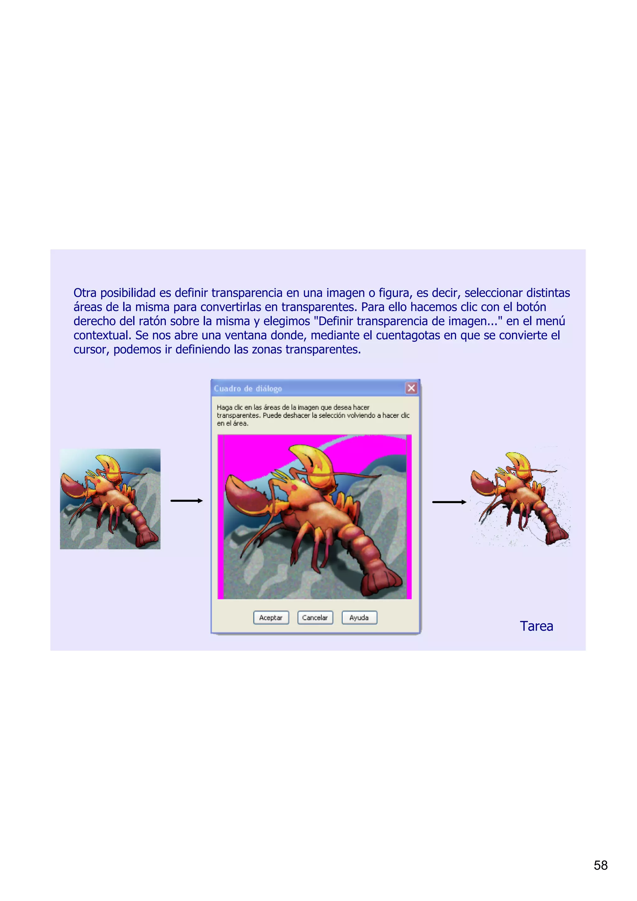 Otra posibilidad es definir transparencia en una imagen o figura, es decir, seleccionar distintas 
áreas de la misma para convertirlas en transparentes. Para ello hacemos clic con el botón 
derecho del ratón sobre la misma y elegimos "Definir transparencia de imagen..." en el menú 
contextual. Se nos abre una ventana donde, mediante el cuentagotas en que se convierte el 
cursor, podemos ir definiendo las zonas transparentes.




                                                                                       Tarea




                                                                                                     58
 