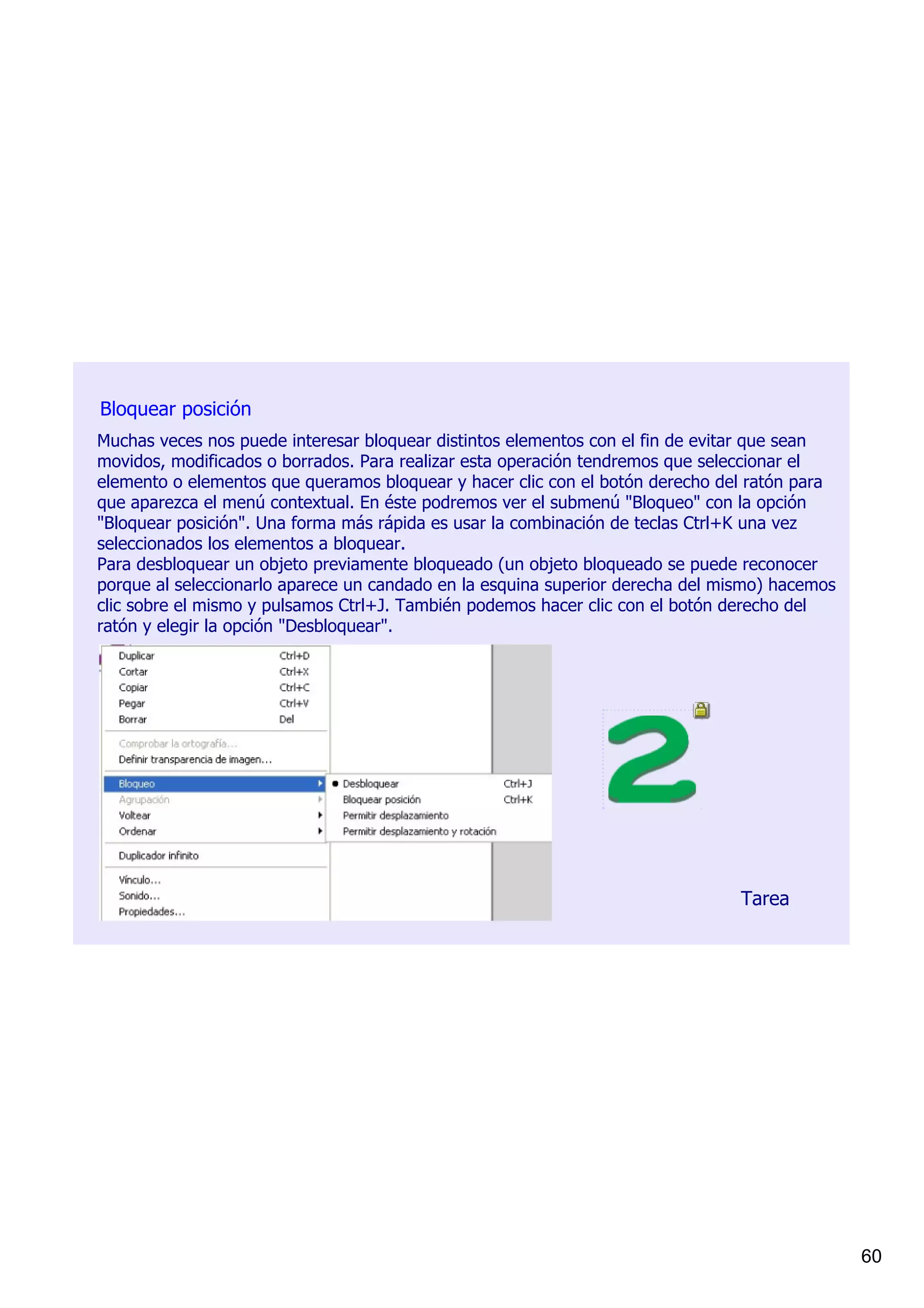 Bloquear posición
Muchas veces nos puede interesar bloquear distintos elementos con el fin de evitar que sean 
movidos, modificados o borrados. Para realizar esta operación tendremos que seleccionar el 
elemento o elementos que queramos bloquear y hacer clic con el botón derecho del ratón para 
que aparezca el menú contextual. En éste podremos ver el submenú "Bloqueo" con la opción 
"Bloquear posición". Una forma más rápida es usar la combinación de teclas Ctrl+K una vez 
seleccionados los elementos a bloquear.
Para desbloquear un objeto previamente bloqueado (un objeto bloqueado se puede reconocer 
porque al seleccionarlo aparece un candado en la esquina superior derecha del mismo) hacemos 
clic sobre el mismo y pulsamos Ctrl+J. También podemos hacer clic con el botón derecho del 
ratón y elegir la opción "Desbloquear".




                                                                                Tarea




                                                                                                60
 