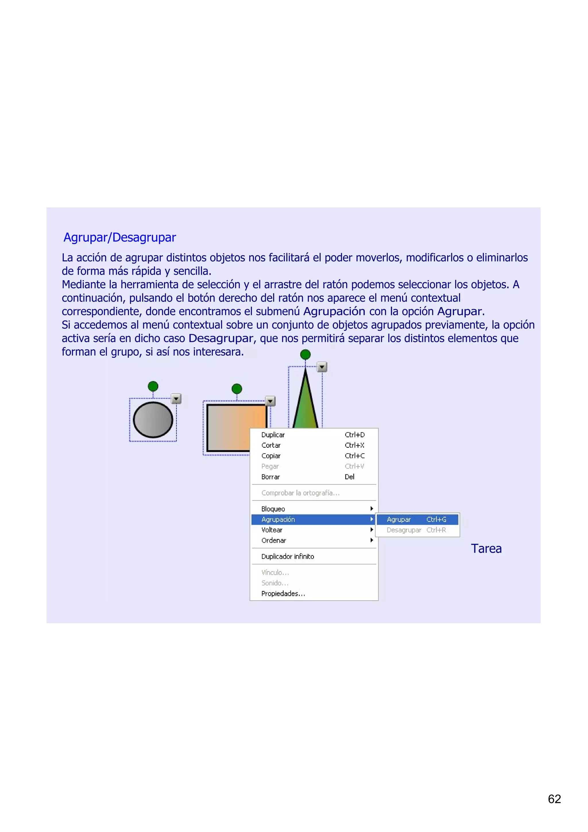 Agrupar/Desagrupar
La acción de agrupar distintos objetos nos facilitará el poder moverlos, modificarlos o eliminarlos 
de forma más rápida y sencilla.
Mediante la herramienta de selección y el arrastre del ratón podemos seleccionar los objetos. A 
continuación, pulsando el botón derecho del ratón nos aparece el menú contextual 
correspondiente, donde encontramos el submenú Agrupación con la opción Agrupar.
Si accedemos al menú contextual sobre un conjunto de objetos agrupados previamente, la opción 
activa sería en dicho caso Desagrupar, que nos permitirá separar los distintos elementos que 
forman el grupo, si así nos interesara.




                                                                                     Tarea




                                                                                                       62
 