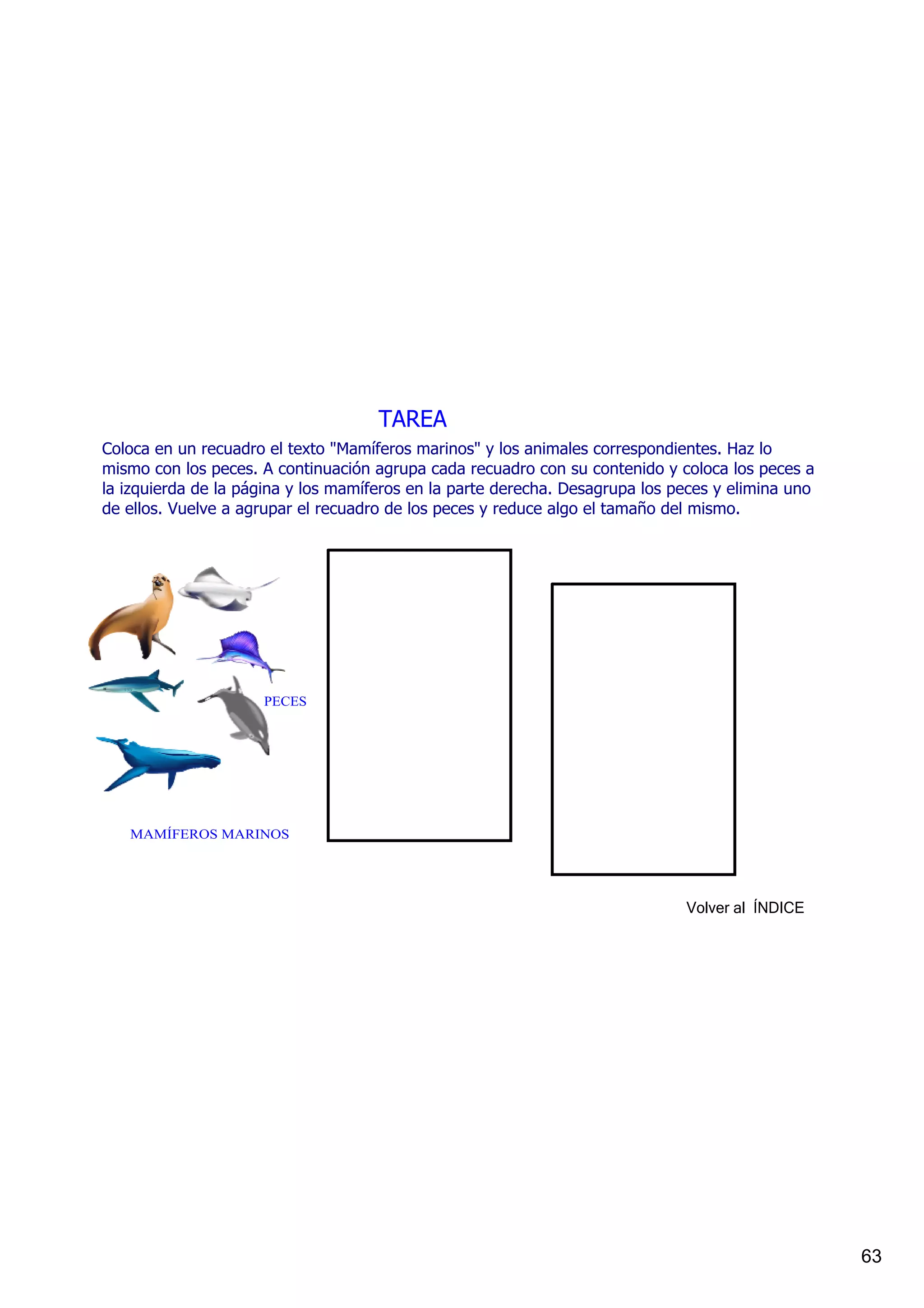 TAREA
Coloca en un recuadro el texto "Mamíferos marinos" y los animales correspondientes. Haz lo 
mismo con los peces. A continuación agrupa cada recuadro con su contenido y coloca los peces a 
la izquierda de la página y los mamíferos en la parte derecha. Desagrupa los peces y elimina uno 
de ellos. Vuelve a agrupar el recuadro de los peces y reduce algo el tamaño del mismo.




                     PECES




   MAMÍFEROS MARINOS




                                                                              Volver al  ÍNDICE




                                                                                                    63
 