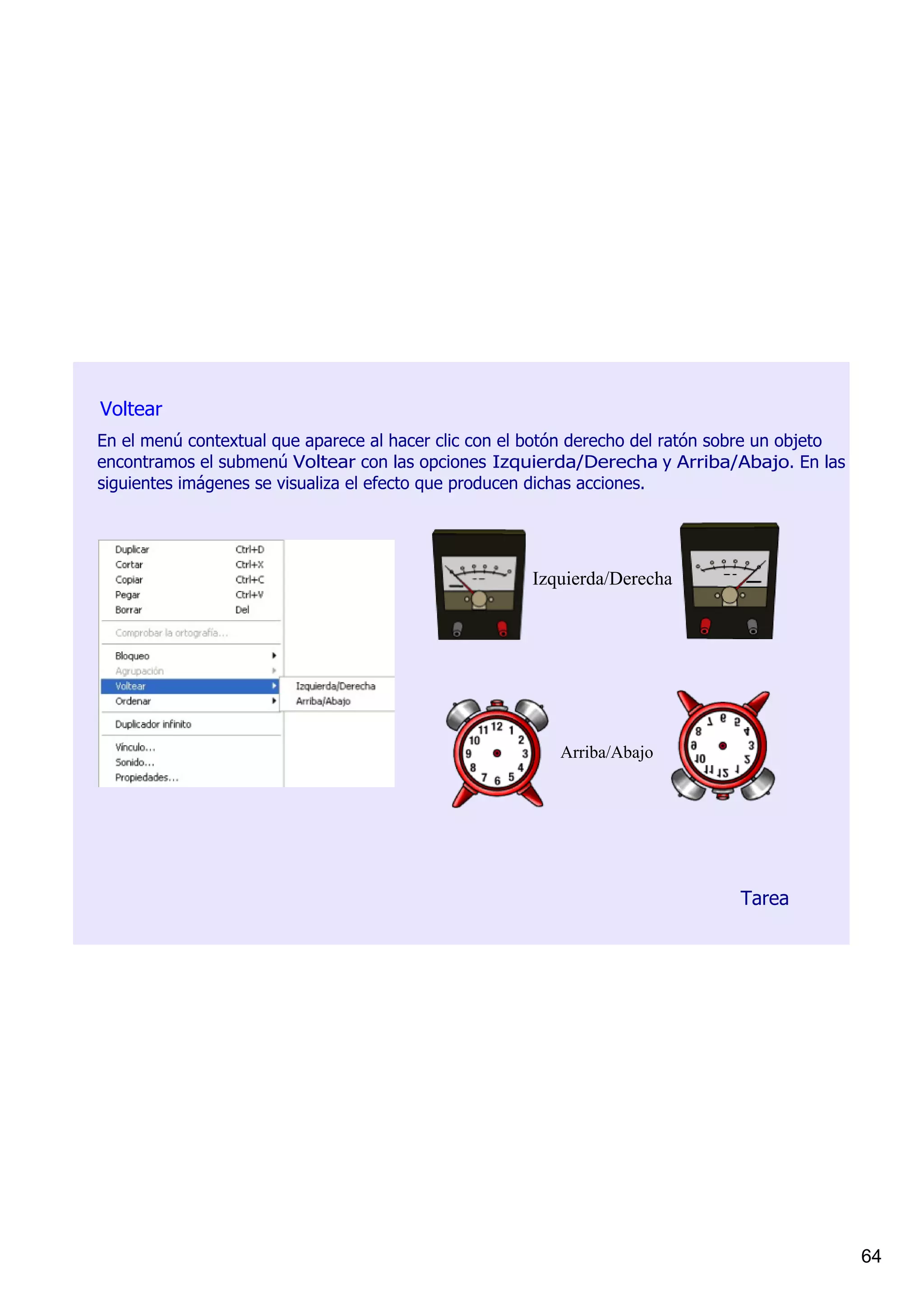 Voltear
En el menú contextual que aparece al hacer clic con el botón derecho del ratón sobre un objeto 
encontramos el submenú Voltear con las opciones Izquierda/Derecha y Arriba/Abajo. En las 
siguientes imágenes se visualiza el efecto que producen dichas acciones.




                                                      Izquierda/Derecha




                                                          Arriba/Abajo




                                                                                 Tarea




                                                                                                  64
 