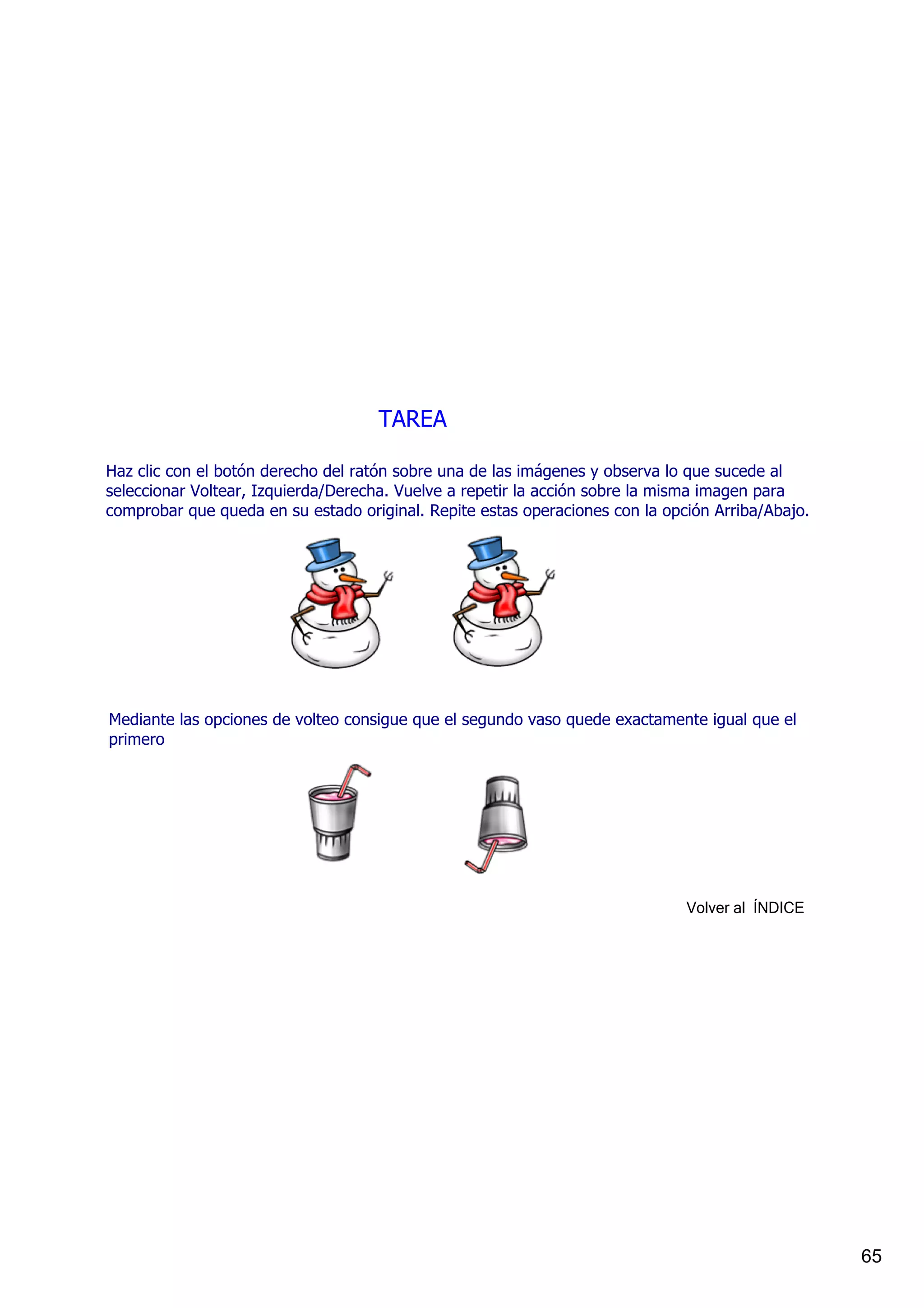 TAREA

Haz clic con el botón derecho del ratón sobre una de las imágenes y observa lo que sucede al 
seleccionar Voltear, Izquierda/Derecha. Vuelve a repetir la acción sobre la misma imagen para 
comprobar que queda en su estado original. Repite estas operaciones con la opción Arriba/Abajo.




Mediante las opciones de volteo consigue que el segundo vaso quede exactamente igual que el 
primero




                                                                              Volver al  ÍNDICE




                                                                                                  65
 