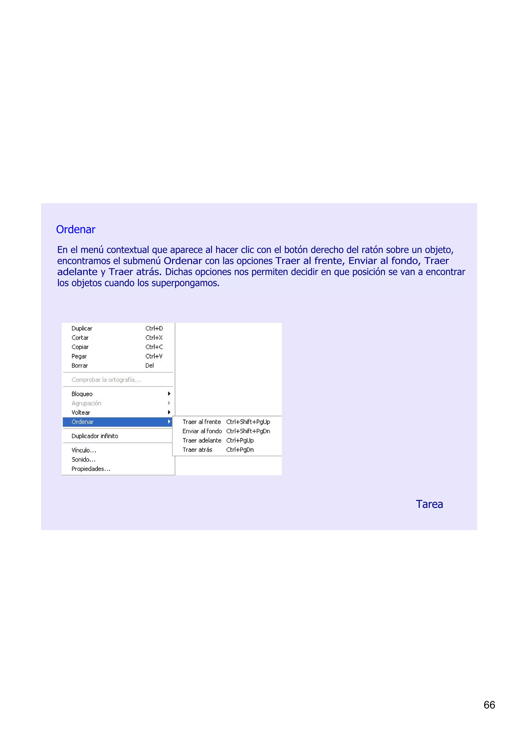 Ordenar
En el menú contextual que aparece al hacer clic con el botón derecho del ratón sobre un objeto, 
encontramos el submenú Ordenar con las opciones Traer al frente, Enviar al fondo, Traer 
adelante y Traer atrás. Dichas opciones nos permiten decidir en que posición se van a encontrar 
los objetos cuando los superpongamos. 




                                                                                   Tarea




                                                                                                   66
 