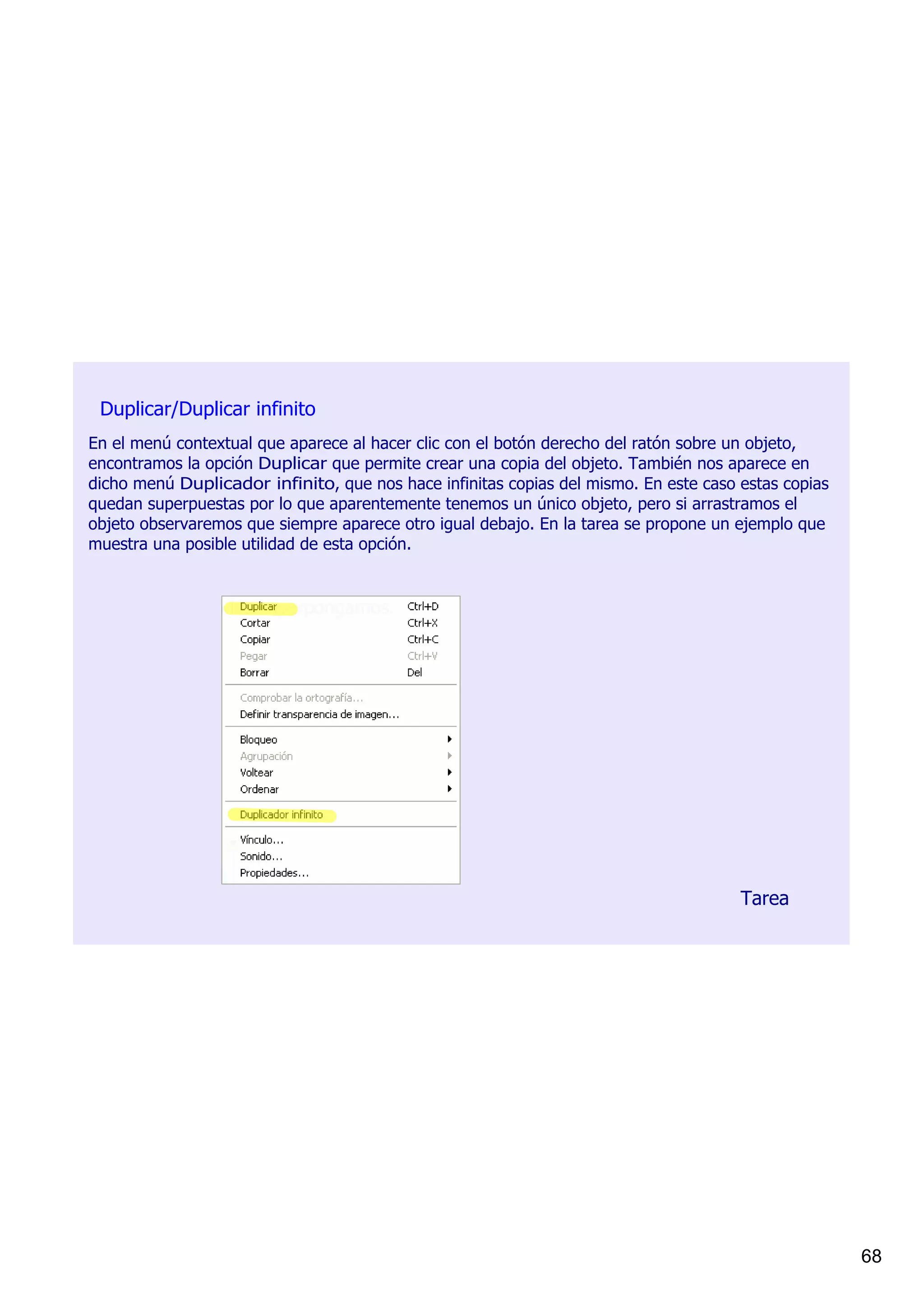 Duplicar/Duplicar infinito
En el menú contextual que aparece al hacer clic con el botón derecho del ratón sobre un objeto, 
encontramos la opción Duplicar que permite crear una copia del objeto. También nos aparece en 
dicho menú Duplicador infinito, que nos hace infinitas copias del mismo. En este caso estas copias 
quedan superpuestas por lo que aparentemente tenemos un único objeto, pero si arrastramos el 
objeto observaremos que siempre aparece otro igual debajo. En la tarea se propone un ejemplo que 
muestra una posible utilidad de esta opción.




                                                                                      Tarea




                                                                                                      68
 