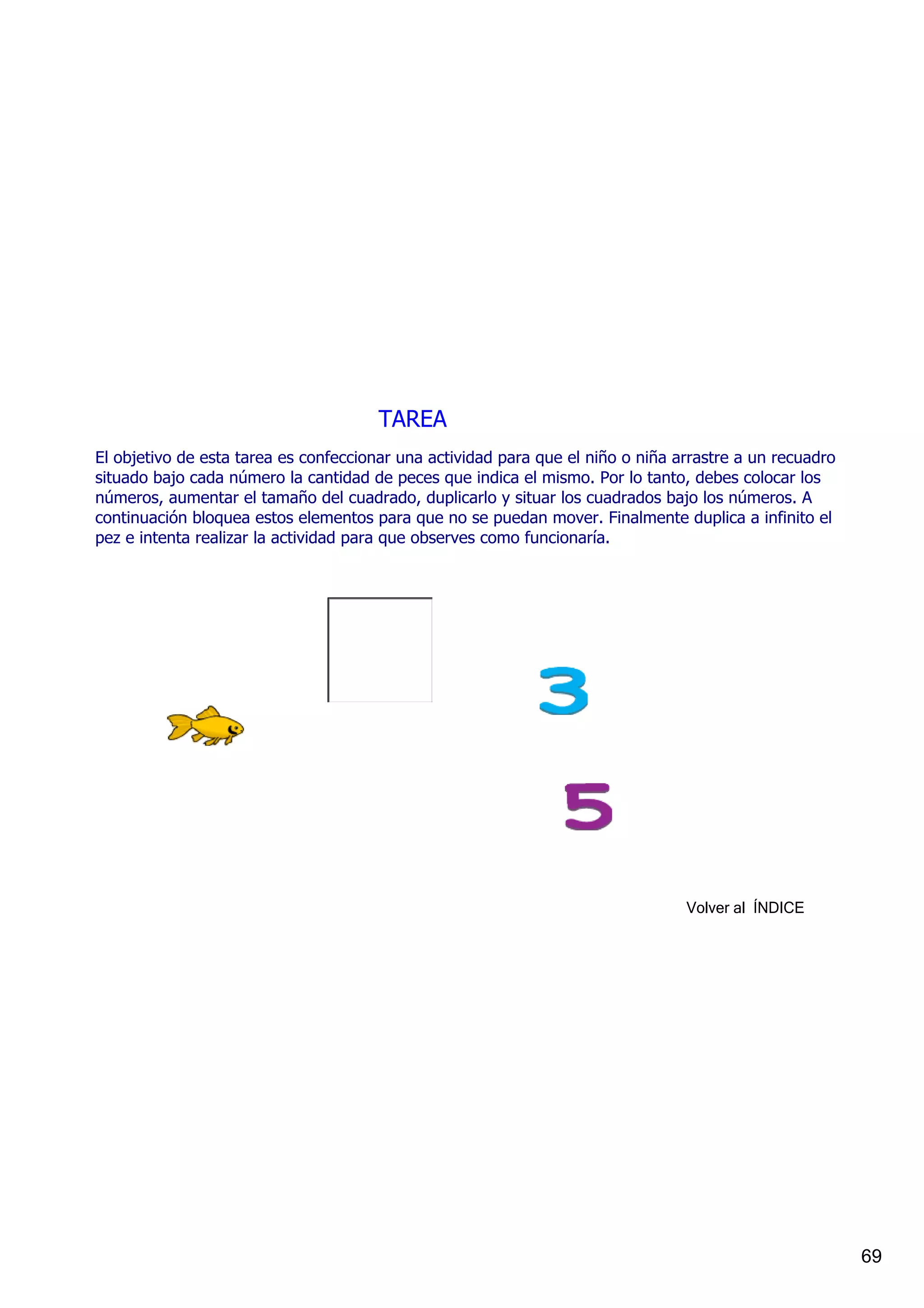 TAREA
El objetivo de esta tarea es confeccionar una actividad para que el niño o niña arrastre a un recuadro 
situado bajo cada número la cantidad de peces que indica el mismo. Por lo tanto, debes colocar los 
números, aumentar el tamaño del cuadrado, duplicarlo y situar los cuadrados bajo los números. A 
continuación bloquea estos elementos para que no se puedan mover. Finalmente duplica a infinito el 
pez e intenta realizar la actividad para que observes como funcionaría.




                                                                                 Volver al  ÍNDICE




                                                                                                          69
 