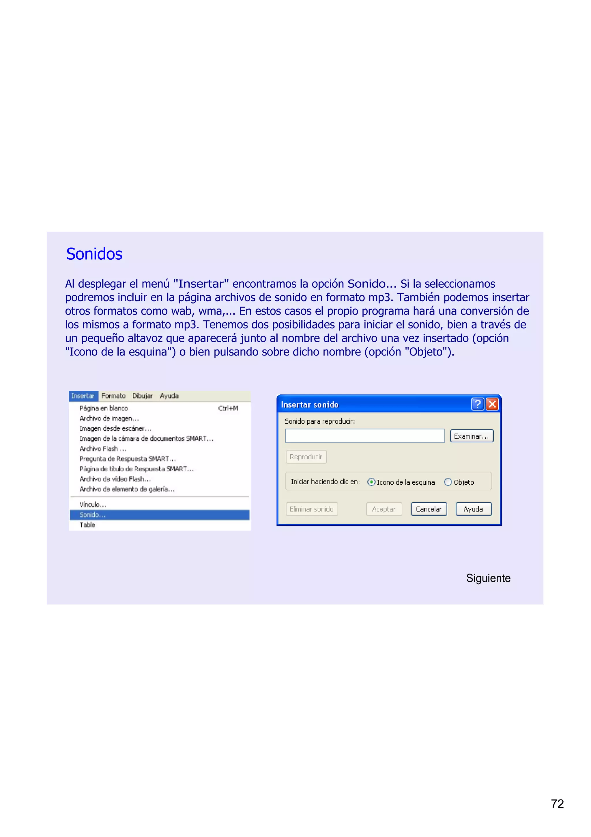 Sonidos
Al desplegar el menú "Insertar" encontramos la opción Sonido... Si la seleccionamos 
podremos incluir en la página archivos de sonido en formato mp3. También podemos insertar 
otros formatos como wab, wma,... En estos casos el propio programa hará una conversión de 
los mismos a formato mp3. Tenemos dos posibilidades para iniciar el sonido, bien a través de 
un pequeño altavoz que aparecerá junto al nombre del archivo una vez insertado (opción 
"Icono de la esquina") o bien pulsando sobre dicho nombre (opción "Objeto").




                                                                               Siguiente




                                                                                                72
 
