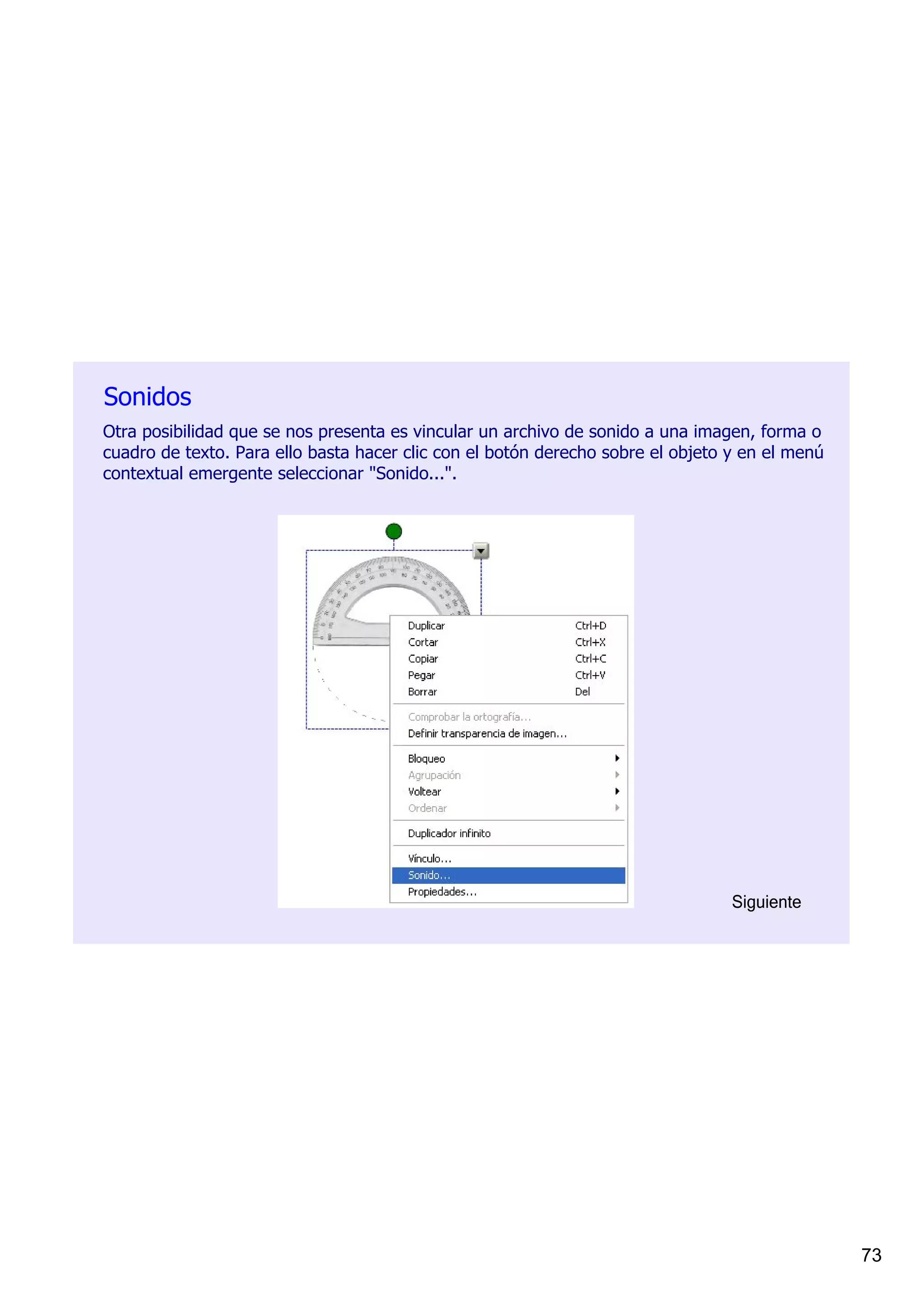 Sonidos
Otra posibilidad que se nos presenta es vincular un archivo de sonido a una imagen, forma o 
cuadro de texto. Para ello basta hacer clic con el botón derecho sobre el objeto y en el menú 
contextual emergente seleccionar "Sonido...".




                                                                                 Siguiente




                                                                                                 73
 
