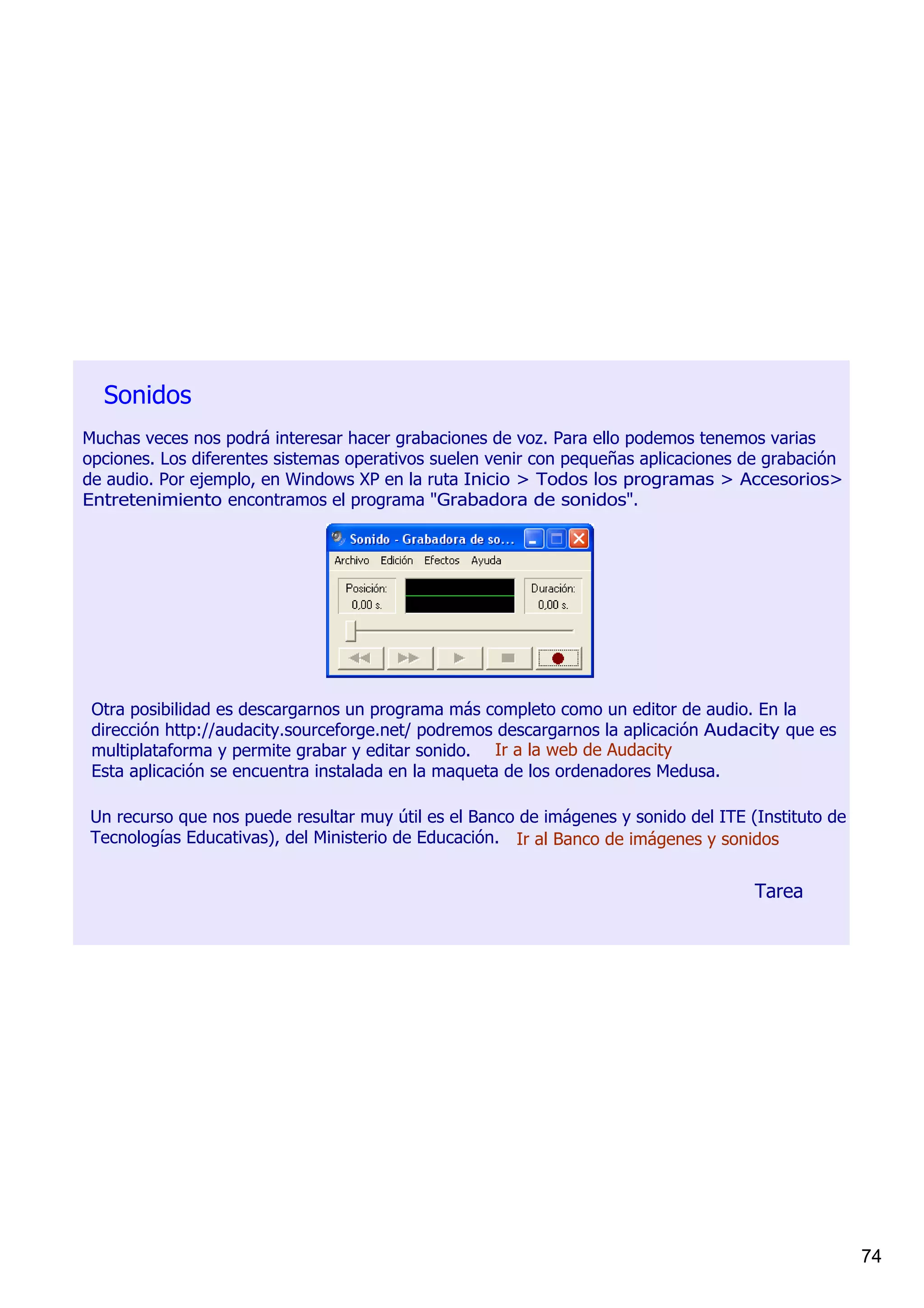 Sonidos
Muchas veces nos podrá interesar hacer grabaciones de voz. Para ello podemos tenemos varias 
opciones. Los diferentes sistemas operativos suelen venir con pequeñas aplicaciones de grabación 
de audio. Por ejemplo, en Windows XP en la ruta Inicio > Todos los programas > Accesorios> 
Entretenimiento encontramos el programa "Grabadora de sonidos".




 Otra posibilidad es descargarnos un programa más completo como un editor de audio. En la 
 dirección http://audacity.sourceforge.net/ podremos descargarnos la aplicación Audacity que es 
 multiplataforma y permite grabar y editar sonido. Ir a la web de Audacity
 Esta aplicación se encuentra instalada en la maqueta de los ordenadores Medusa.

Un recurso que nos puede resultar muy útil es el Banco de imágenes y sonido del ITE (Instituto de 
Tecnologías Educativas), del Ministerio de Educación. Ir al Banco de imágenes y sonidos


                                                                                     Tarea




                                                                                                     74
 