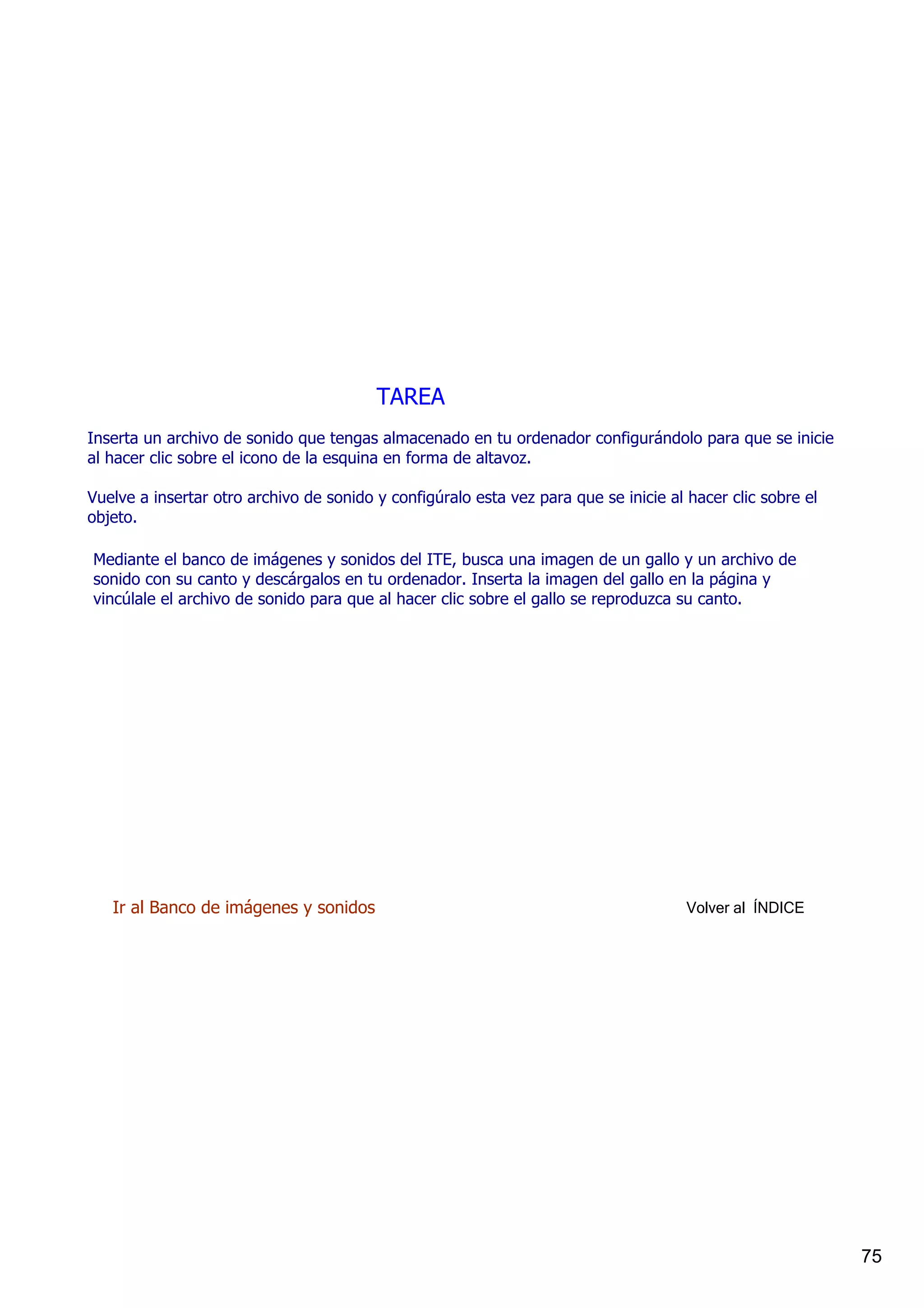 TAREA
Inserta un archivo de sonido que tengas almacenado en tu ordenador configurándolo para que se inicie 
al hacer clic sobre el icono de la esquina en forma de altavoz.

Vuelve a insertar otro archivo de sonido y configúralo esta vez para que se inicie al hacer clic sobre el 
objeto.

Mediante el banco de imágenes y sonidos del ITE, busca una imagen de un gallo y un archivo de 
sonido con su canto y descárgalos en tu ordenador. Inserta la imagen del gallo en la página y 
vincúlale el archivo de sonido para que al hacer clic sobre el gallo se reproduzca su canto.




   Ir al Banco de imágenes y sonidos                                                  Volver al  ÍNDICE




                                                                                                             75
 