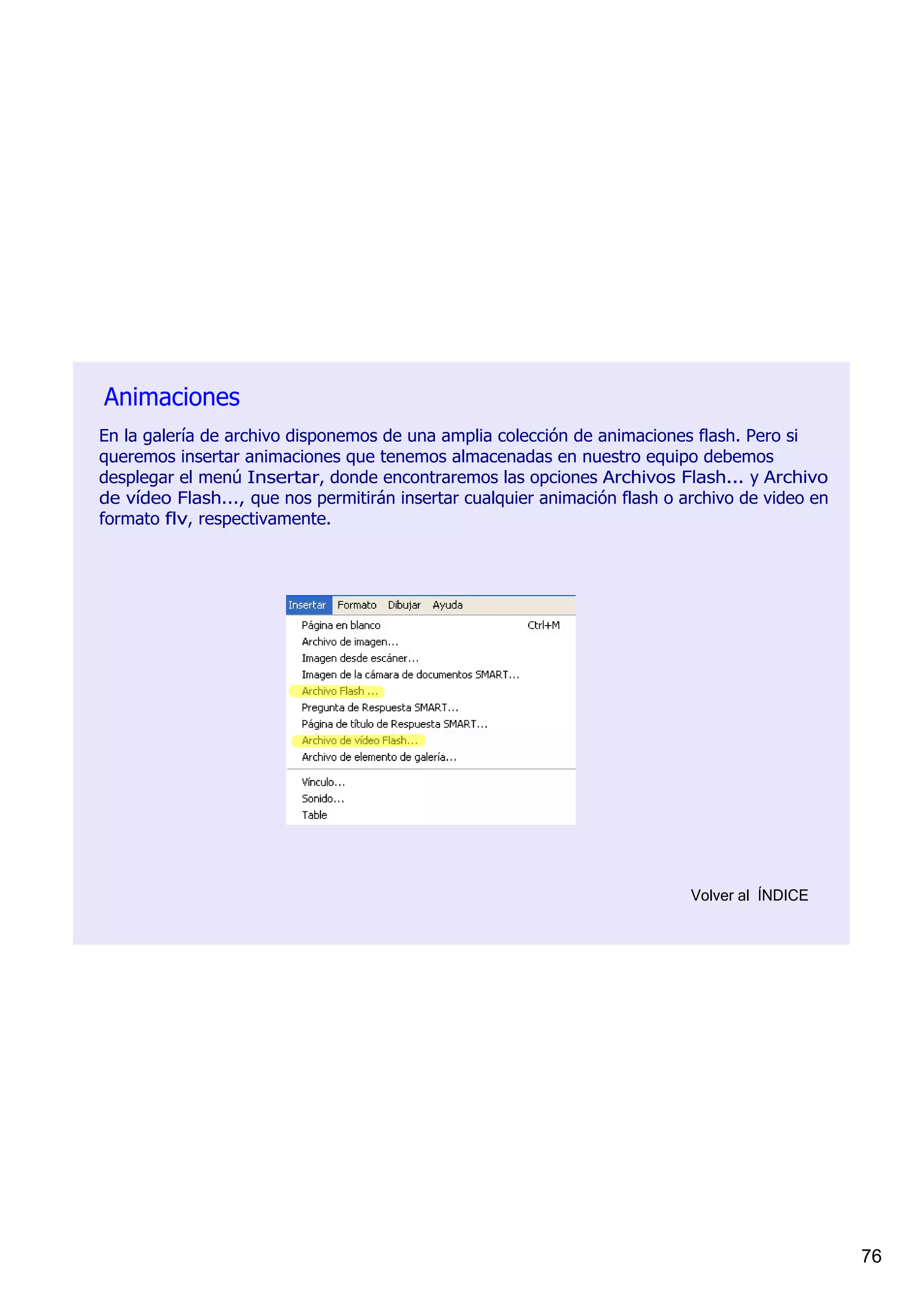 Animaciones
En la galería de archivo disponemos de una amplia colección de animaciones flash. Pero si 
queremos insertar animaciones que tenemos almacenadas en nuestro equipo debemos 
desplegar el menú Insertar, donde encontraremos las opciones Archivos Flash... y Archivo 
de vídeo Flash..., que nos permitirán insertar cualquier animación flash o archivo de video en 
formato flv, respectivamente.




                                                                            Volver al  ÍNDICE




                                                                                                  76
 