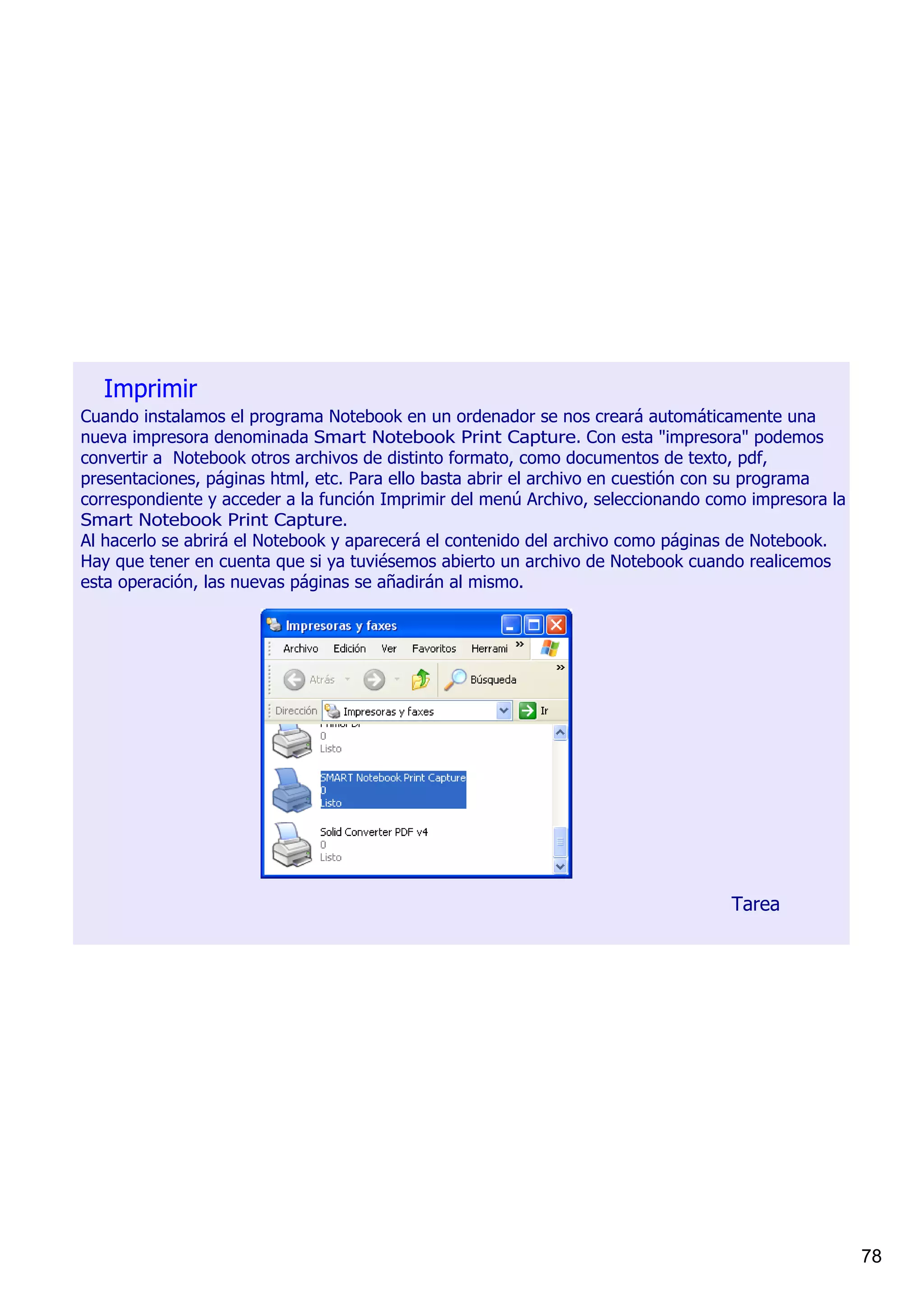 Imprimir
Cuando instalamos el programa Notebook en un ordenador se nos creará automáticamente una 
nueva impresora denominada Smart Notebook Print Capture. Con esta "impresora" podemos 
convertir a  Notebook otros archivos de distinto formato, como documentos de texto, pdf, 
presentaciones, páginas html, etc. Para ello basta abrir el archivo en cuestión con su programa 
correspondiente y acceder a la función Imprimir del menú Archivo, seleccionando como impresora la 
Smart Notebook Print Capture.
Al hacerlo se abrirá el Notebook y aparecerá el contenido del archivo como páginas de Notebook. 
Hay que tener en cuenta que si ya tuviésemos abierto un archivo de Notebook cuando realicemos 
esta operación, las nuevas páginas se añadirán al mismo.




                                                                                  Tarea




                                                                                                     78
 