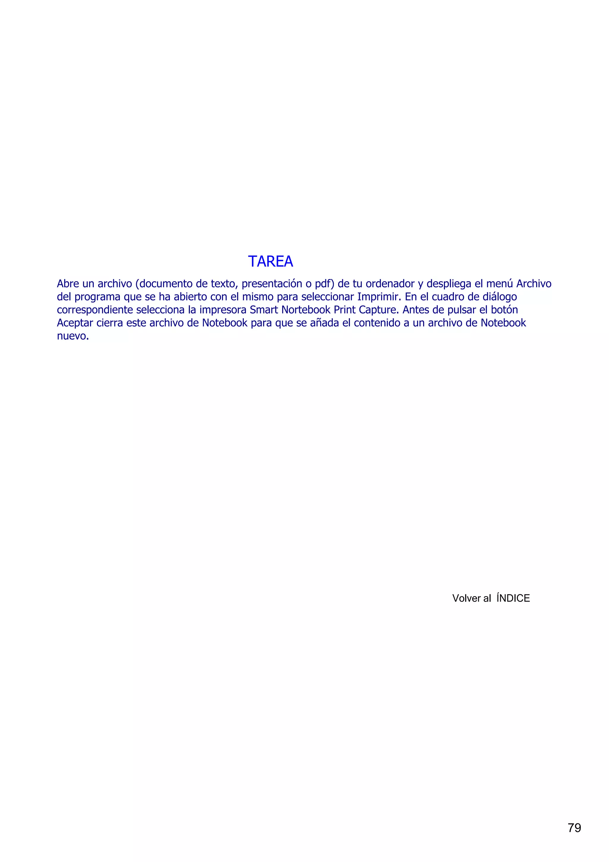 TAREA
Abre un archivo (documento de texto, presentación o pdf) de tu ordenador y despliega el menú Archivo 
del programa que se ha abierto con el mismo para seleccionar Imprimir. En el cuadro de diálogo 
correspondiente selecciona la impresora Smart Nortebook Print Capture. Antes de pulsar el botón 
Aceptar cierra este archivo de Notebook para que se añada el contenido a un archivo de Notebook 
nuevo.




                                                                                Volver al  ÍNDICE




                                                                                                        79
 