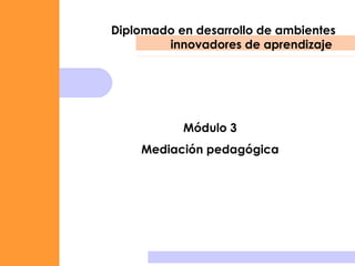 Diplomado en desarrollo de ambientes innovadores de aprendizaje  Módulo 3 Mediación pedagógica 