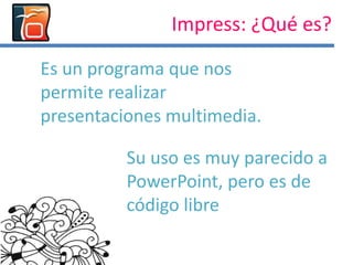 Impress: ¿Qué es?
Es un programa que nos
permite realizar
presentaciones multimedia.
Su uso es muy parecido a
PowerPoint, pero es de
código libre
 