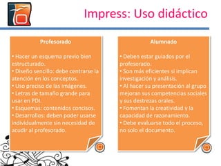 Impress: Uso didáctico
Al incorporar
contenidos multimedia
aumentan la atención y
motivación
Facilitan la
memorización,
comprensión y se le
puede dar un uso lúdico
Profesorado
• Hacer un esquema previo bien
estructurado.
• Diseño sencillo: debe centrarse la
atención en los conceptos.
• Uso preciso de las imágenes.
• Letras de tamaño grande para
usar en PDI.
• Esquemas: contenidos concisos.
• Desarrollos: deben poder usarse
individualmente sin necesidad de
acudir al profesorado.
Alumnado
• Deben estar guiados por el
profesorado.
• Son más eficientes si implican
investigación y análisis.
• Al hacer su presentación al grupo
mejoran sus competencias sociales
y sus destrezas orales.
• Fomentan la creatividad y la
capacidad de razonamiento.
• Debe evaluarse todo el proceso,
no solo el documento.
 